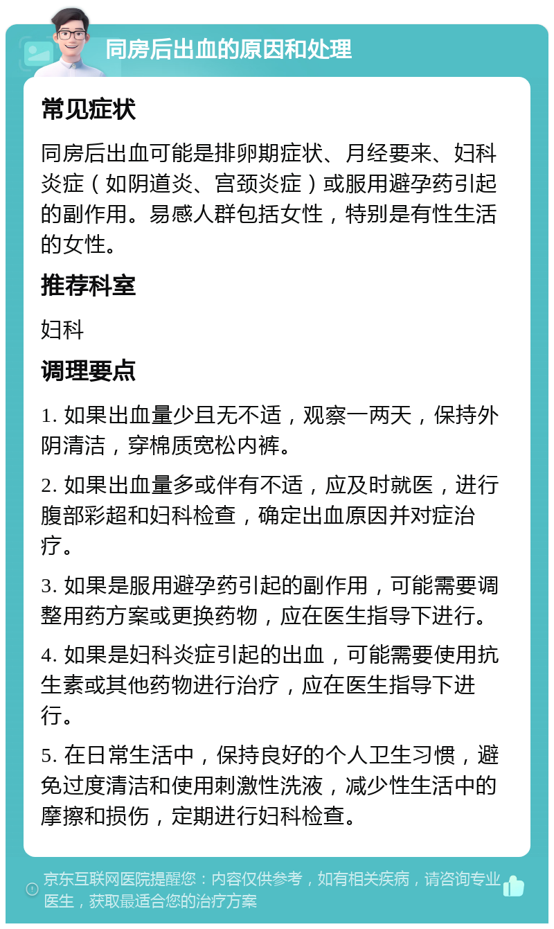 同房后出血的原因和处理 常见症状 同房后出血可能是排卵期症状、月经要来、妇科炎症（如阴道炎、宫颈炎症）或服用避孕药引起的副作用。易感人群包括女性，特别是有性生活的女性。 推荐科室 妇科 调理要点 1. 如果出血量少且无不适，观察一两天，保持外阴清洁，穿棉质宽松内裤。 2. 如果出血量多或伴有不适，应及时就医，进行腹部彩超和妇科检查，确定出血原因并对症治疗。 3. 如果是服用避孕药引起的副作用，可能需要调整用药方案或更换药物，应在医生指导下进行。 4. 如果是妇科炎症引起的出血，可能需要使用抗生素或其他药物进行治疗，应在医生指导下进行。 5. 在日常生活中，保持良好的个人卫生习惯，避免过度清洁和使用刺激性洗液，减少性生活中的摩擦和损伤，定期进行妇科检查。