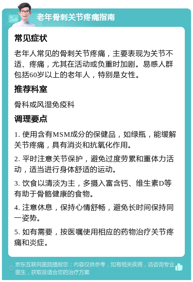 老年骨刺关节疼痛指南 常见症状 老年人常见的骨刺关节疼痛，主要表现为关节不适、疼痛，尤其在活动或负重时加剧。易感人群包括60岁以上的老年人，特别是女性。 推荐科室 骨科或风湿免疫科 调理要点 1. 使用含有MSM成分的保健品，如绿瓶，能缓解关节疼痛，具有消炎和抗氧化作用。 2. 平时注意关节保护，避免过度劳累和重体力活动，适当进行身体舒适的运动。 3. 饮食以清淡为主，多摄入富含钙、维生素D等有助于骨骼健康的食物。 4. 注意休息，保持心情舒畅，避免长时间保持同一姿势。 5. 如有需要，按医嘱使用相应的药物治疗关节疼痛和炎症。