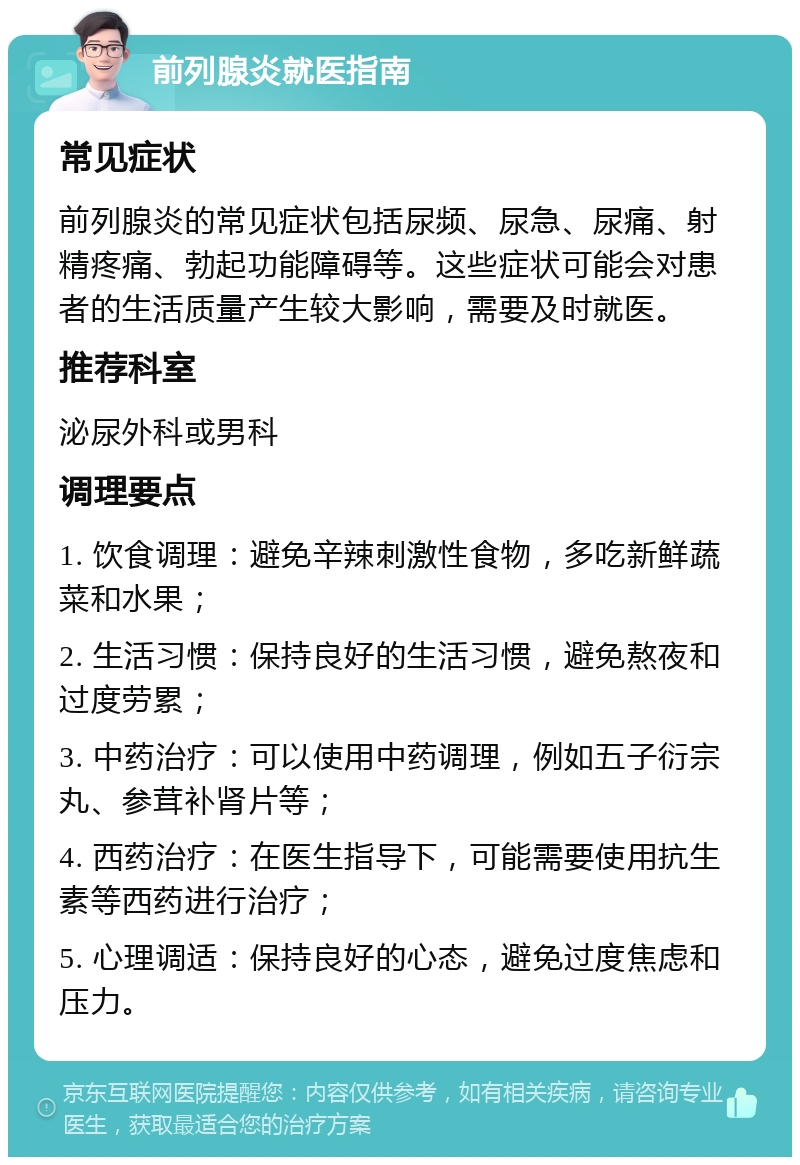 前列腺炎就医指南 常见症状 前列腺炎的常见症状包括尿频、尿急、尿痛、射精疼痛、勃起功能障碍等。这些症状可能会对患者的生活质量产生较大影响，需要及时就医。 推荐科室 泌尿外科或男科 调理要点 1. 饮食调理：避免辛辣刺激性食物，多吃新鲜蔬菜和水果； 2. 生活习惯：保持良好的生活习惯，避免熬夜和过度劳累； 3. 中药治疗：可以使用中药调理，例如五子衍宗丸、参茸补肾片等； 4. 西药治疗：在医生指导下，可能需要使用抗生素等西药进行治疗； 5. 心理调适：保持良好的心态，避免过度焦虑和压力。