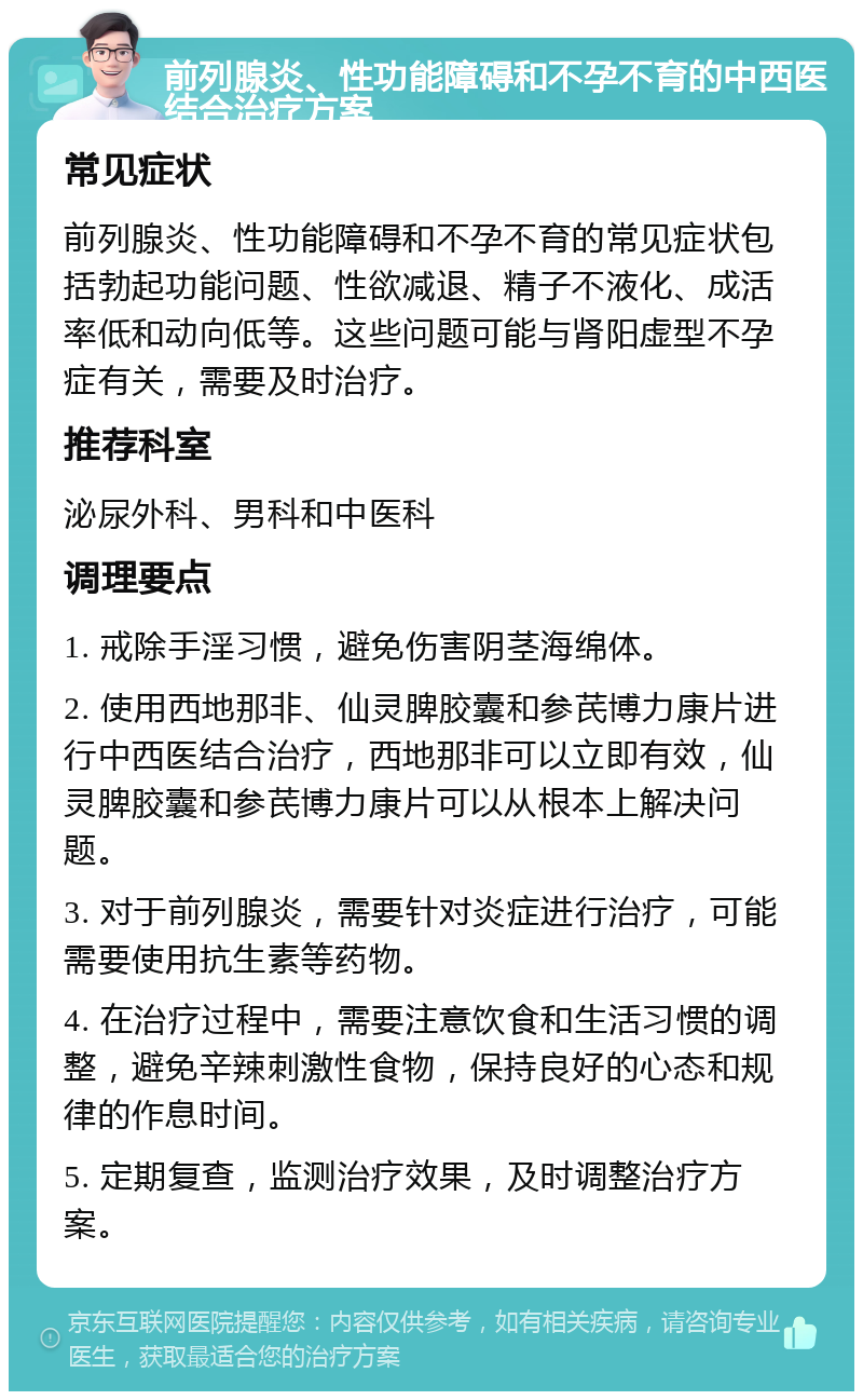 前列腺炎、性功能障碍和不孕不育的中西医结合治疗方案 常见症状 前列腺炎、性功能障碍和不孕不育的常见症状包括勃起功能问题、性欲减退、精子不液化、成活率低和动向低等。这些问题可能与肾阳虚型不孕症有关，需要及时治疗。 推荐科室 泌尿外科、男科和中医科 调理要点 1. 戒除手淫习惯，避免伤害阴茎海绵体。 2. 使用西地那非、仙灵脾胶囊和参芪博力康片进行中西医结合治疗，西地那非可以立即有效，仙灵脾胶囊和参芪博力康片可以从根本上解决问题。 3. 对于前列腺炎，需要针对炎症进行治疗，可能需要使用抗生素等药物。 4. 在治疗过程中，需要注意饮食和生活习惯的调整，避免辛辣刺激性食物，保持良好的心态和规律的作息时间。 5. 定期复查，监测治疗效果，及时调整治疗方案。