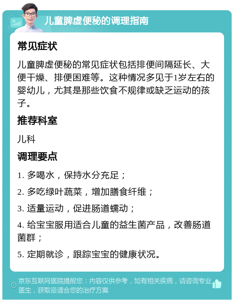 儿童脾虚便秘的调理指南 常见症状 儿童脾虚便秘的常见症状包括排便间隔延长、大便干燥、排便困难等。这种情况多见于1岁左右的婴幼儿，尤其是那些饮食不规律或缺乏运动的孩子。 推荐科室 儿科 调理要点 1. 多喝水，保持水分充足； 2. 多吃绿叶蔬菜，增加膳食纤维； 3. 适量运动，促进肠道蠕动； 4. 给宝宝服用适合儿童的益生菌产品，改善肠道菌群； 5. 定期就诊，跟踪宝宝的健康状况。