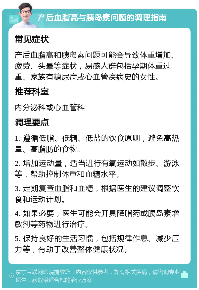 产后血脂高与胰岛素问题的调理指南 常见症状 产后血脂高和胰岛素问题可能会导致体重增加、疲劳、头晕等症状，易感人群包括孕期体重过重、家族有糖尿病或心血管疾病史的女性。 推荐科室 内分泌科或心血管科 调理要点 1. 遵循低脂、低糖、低盐的饮食原则，避免高热量、高脂肪的食物。 2. 增加运动量，适当进行有氧运动如散步、游泳等，帮助控制体重和血糖水平。 3. 定期复查血脂和血糖，根据医生的建议调整饮食和运动计划。 4. 如果必要，医生可能会开具降脂药或胰岛素增敏剂等药物进行治疗。 5. 保持良好的生活习惯，包括规律作息、减少压力等，有助于改善整体健康状况。