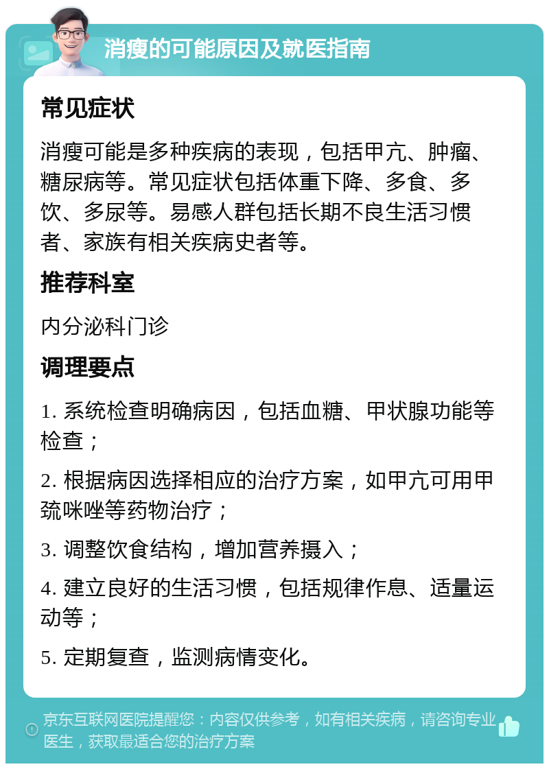 消瘦的可能原因及就医指南 常见症状 消瘦可能是多种疾病的表现，包括甲亢、肿瘤、糖尿病等。常见症状包括体重下降、多食、多饮、多尿等。易感人群包括长期不良生活习惯者、家族有相关疾病史者等。 推荐科室 内分泌科门诊 调理要点 1. 系统检查明确病因，包括血糖、甲状腺功能等检查； 2. 根据病因选择相应的治疗方案，如甲亢可用甲巯咪唑等药物治疗； 3. 调整饮食结构，增加营养摄入； 4. 建立良好的生活习惯，包括规律作息、适量运动等； 5. 定期复查，监测病情变化。