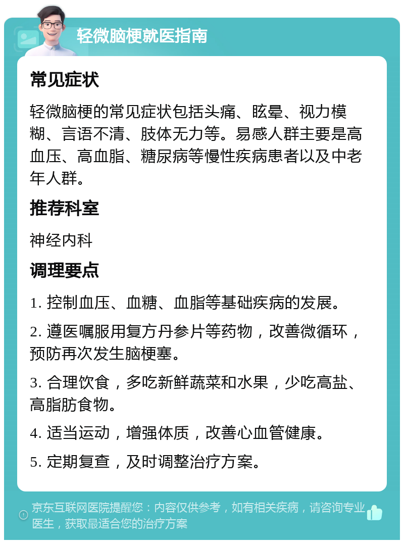 轻微脑梗就医指南 常见症状 轻微脑梗的常见症状包括头痛、眩晕、视力模糊、言语不清、肢体无力等。易感人群主要是高血压、高血脂、糖尿病等慢性疾病患者以及中老年人群。 推荐科室 神经内科 调理要点 1. 控制血压、血糖、血脂等基础疾病的发展。 2. 遵医嘱服用复方丹参片等药物，改善微循环，预防再次发生脑梗塞。 3. 合理饮食，多吃新鲜蔬菜和水果，少吃高盐、高脂肪食物。 4. 适当运动，增强体质，改善心血管健康。 5. 定期复查，及时调整治疗方案。