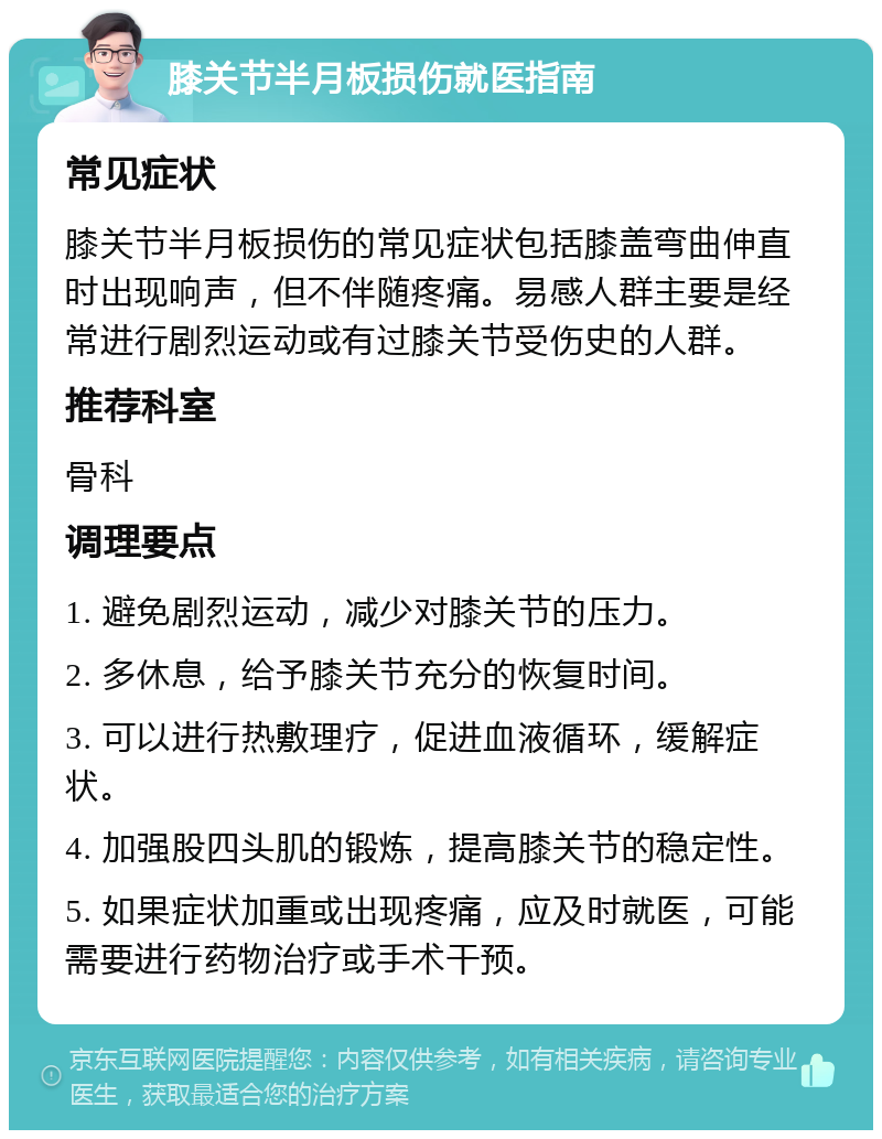 膝关节半月板损伤就医指南 常见症状 膝关节半月板损伤的常见症状包括膝盖弯曲伸直时出现响声，但不伴随疼痛。易感人群主要是经常进行剧烈运动或有过膝关节受伤史的人群。 推荐科室 骨科 调理要点 1. 避免剧烈运动，减少对膝关节的压力。 2. 多休息，给予膝关节充分的恢复时间。 3. 可以进行热敷理疗，促进血液循环，缓解症状。 4. 加强股四头肌的锻炼，提高膝关节的稳定性。 5. 如果症状加重或出现疼痛，应及时就医，可能需要进行药物治疗或手术干预。