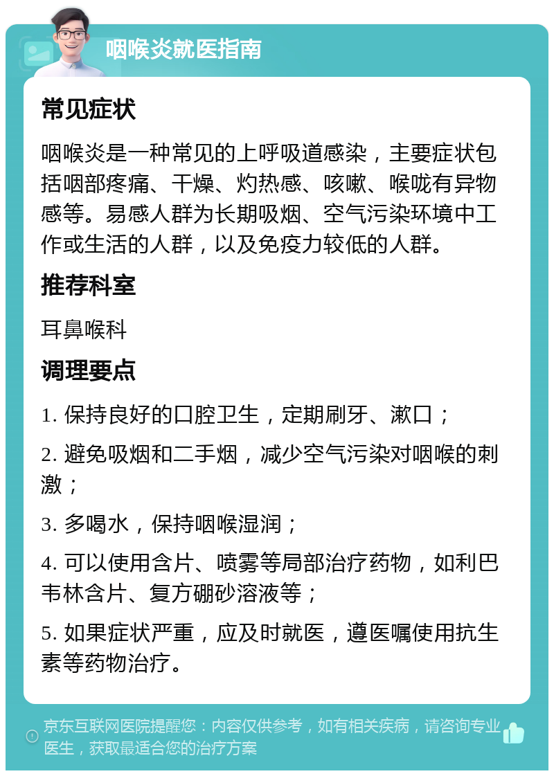 咽喉炎就医指南 常见症状 咽喉炎是一种常见的上呼吸道感染，主要症状包括咽部疼痛、干燥、灼热感、咳嗽、喉咙有异物感等。易感人群为长期吸烟、空气污染环境中工作或生活的人群，以及免疫力较低的人群。 推荐科室 耳鼻喉科 调理要点 1. 保持良好的口腔卫生，定期刷牙、漱口； 2. 避免吸烟和二手烟，减少空气污染对咽喉的刺激； 3. 多喝水，保持咽喉湿润； 4. 可以使用含片、喷雾等局部治疗药物，如利巴韦林含片、复方硼砂溶液等； 5. 如果症状严重，应及时就医，遵医嘱使用抗生素等药物治疗。