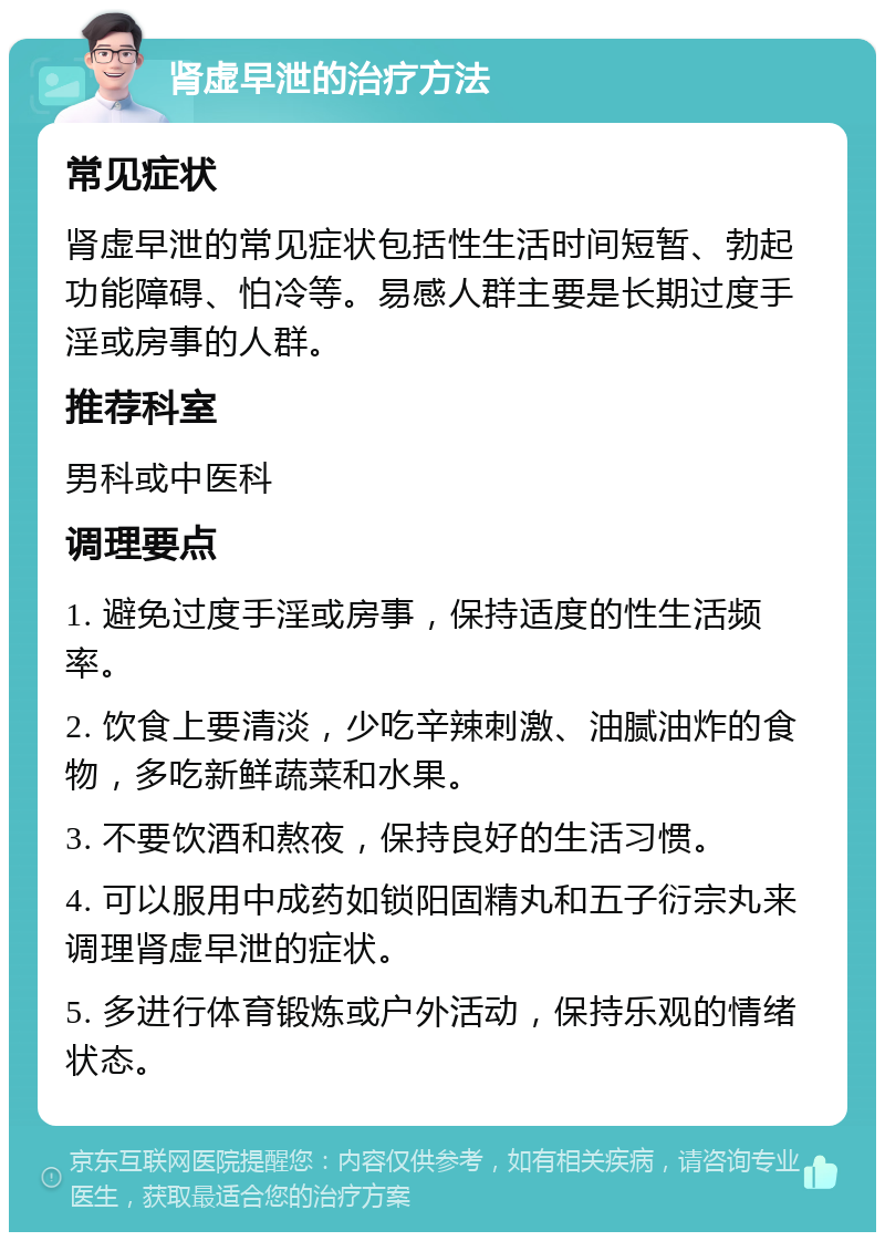 肾虚早泄的治疗方法 常见症状 肾虚早泄的常见症状包括性生活时间短暂、勃起功能障碍、怕冷等。易感人群主要是长期过度手淫或房事的人群。 推荐科室 男科或中医科 调理要点 1. 避免过度手淫或房事，保持适度的性生活频率。 2. 饮食上要清淡，少吃辛辣刺激、油腻油炸的食物，多吃新鲜蔬菜和水果。 3. 不要饮酒和熬夜，保持良好的生活习惯。 4. 可以服用中成药如锁阳固精丸和五子衍宗丸来调理肾虚早泄的症状。 5. 多进行体育锻炼或户外活动，保持乐观的情绪状态。