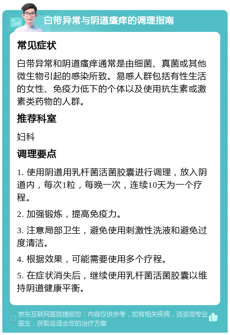 白带异常与阴道瘙痒的调理指南 常见症状 白带异常和阴道瘙痒通常是由细菌、真菌或其他微生物引起的感染所致。易感人群包括有性生活的女性、免疫力低下的个体以及使用抗生素或激素类药物的人群。 推荐科室 妇科 调理要点 1. 使用阴道用乳杆菌活菌胶囊进行调理，放入阴道内，每次1粒，每晚一次，连续10天为一个疗程。 2. 加强锻炼，提高免疫力。 3. 注意局部卫生，避免使用刺激性洗液和避免过度清洁。 4. 根据效果，可能需要使用多个疗程。 5. 在症状消失后，继续使用乳杆菌活菌胶囊以维持阴道健康平衡。