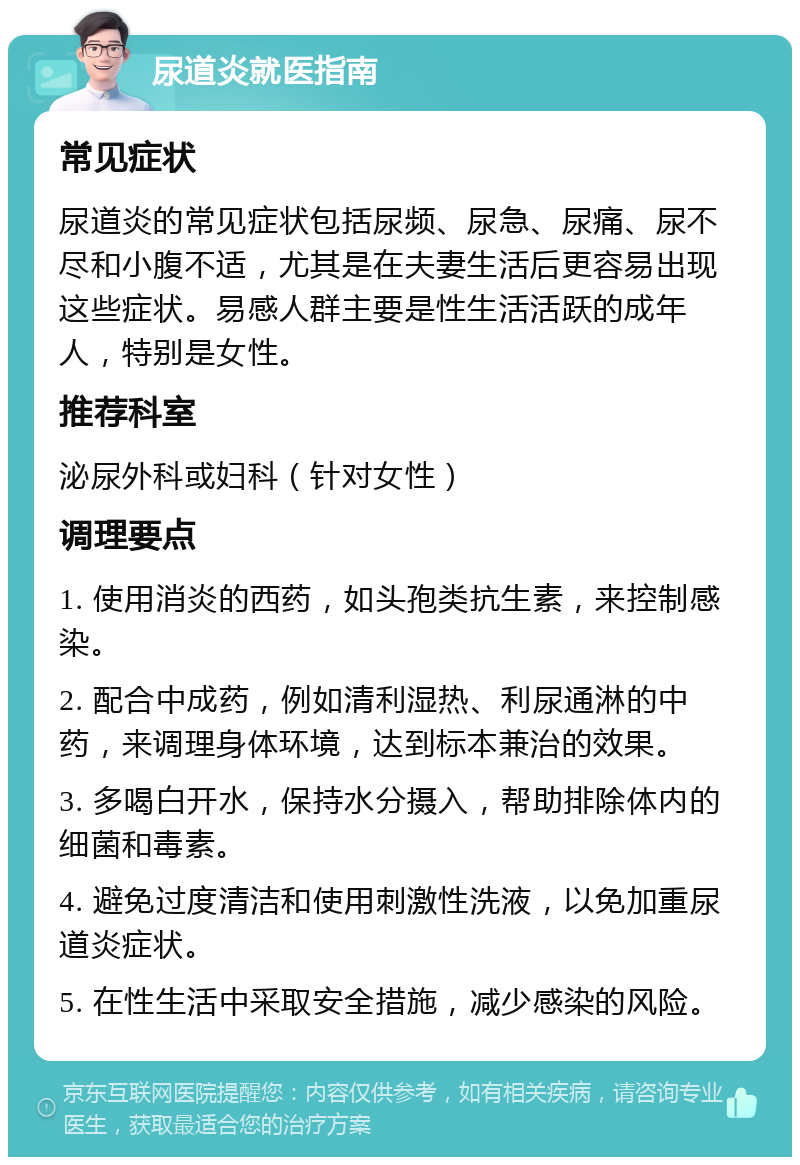 尿道炎就医指南 常见症状 尿道炎的常见症状包括尿频、尿急、尿痛、尿不尽和小腹不适，尤其是在夫妻生活后更容易出现这些症状。易感人群主要是性生活活跃的成年人，特别是女性。 推荐科室 泌尿外科或妇科（针对女性） 调理要点 1. 使用消炎的西药，如头孢类抗生素，来控制感染。 2. 配合中成药，例如清利湿热、利尿通淋的中药，来调理身体环境，达到标本兼治的效果。 3. 多喝白开水，保持水分摄入，帮助排除体内的细菌和毒素。 4. 避免过度清洁和使用刺激性洗液，以免加重尿道炎症状。 5. 在性生活中采取安全措施，减少感染的风险。