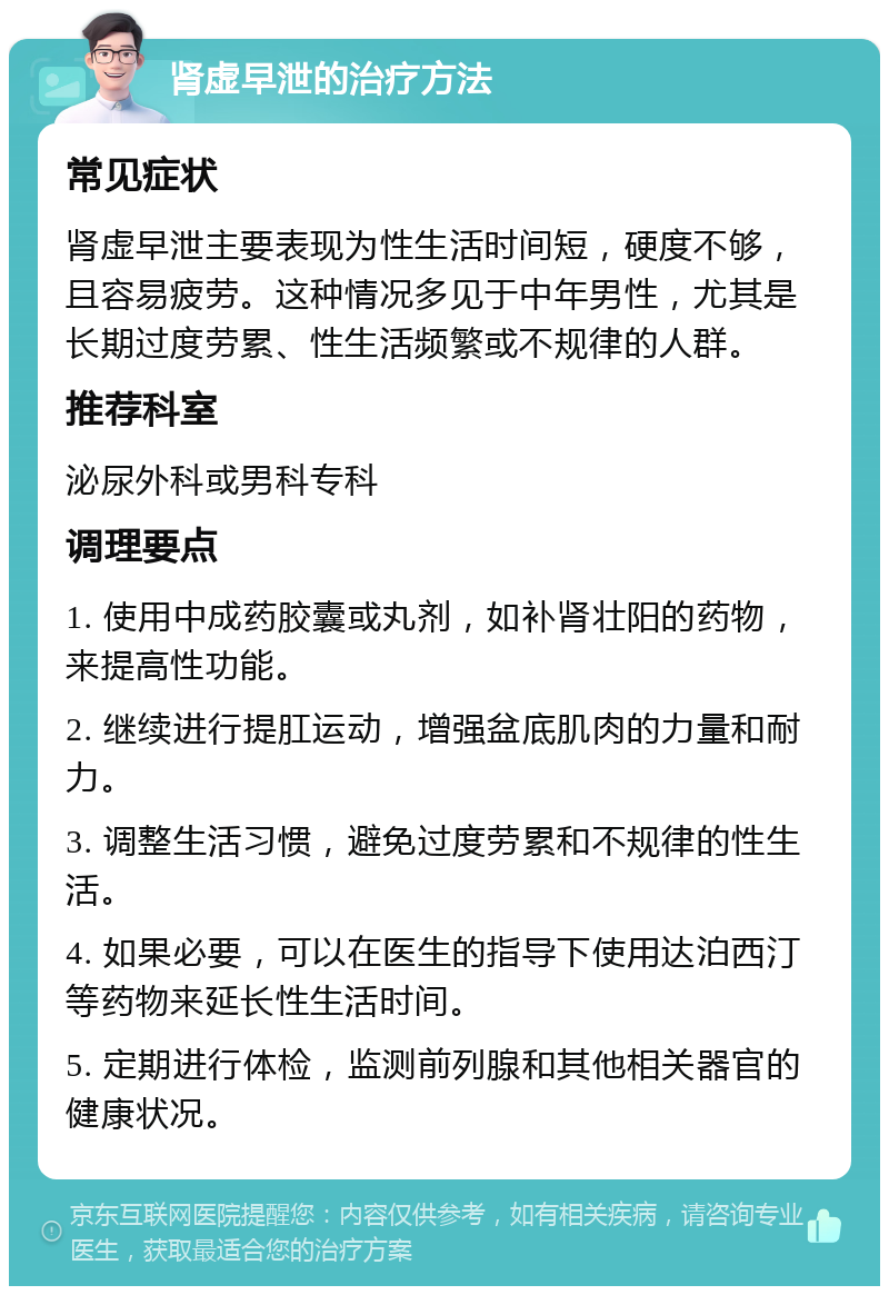 肾虚早泄的治疗方法 常见症状 肾虚早泄主要表现为性生活时间短，硬度不够，且容易疲劳。这种情况多见于中年男性，尤其是长期过度劳累、性生活频繁或不规律的人群。 推荐科室 泌尿外科或男科专科 调理要点 1. 使用中成药胶囊或丸剂，如补肾壮阳的药物，来提高性功能。 2. 继续进行提肛运动，增强盆底肌肉的力量和耐力。 3. 调整生活习惯，避免过度劳累和不规律的性生活。 4. 如果必要，可以在医生的指导下使用达泊西汀等药物来延长性生活时间。 5. 定期进行体检，监测前列腺和其他相关器官的健康状况。