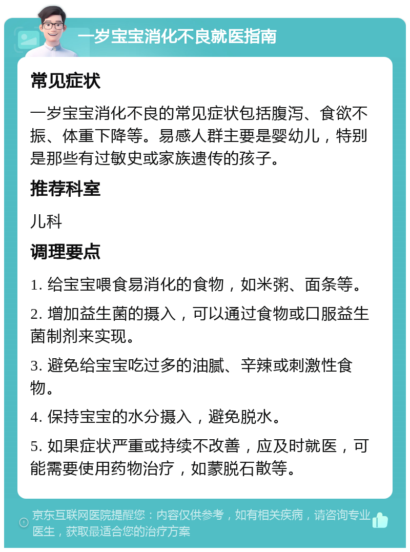 一岁宝宝消化不良就医指南 常见症状 一岁宝宝消化不良的常见症状包括腹泻、食欲不振、体重下降等。易感人群主要是婴幼儿，特别是那些有过敏史或家族遗传的孩子。 推荐科室 儿科 调理要点 1. 给宝宝喂食易消化的食物，如米粥、面条等。 2. 增加益生菌的摄入，可以通过食物或口服益生菌制剂来实现。 3. 避免给宝宝吃过多的油腻、辛辣或刺激性食物。 4. 保持宝宝的水分摄入，避免脱水。 5. 如果症状严重或持续不改善，应及时就医，可能需要使用药物治疗，如蒙脱石散等。