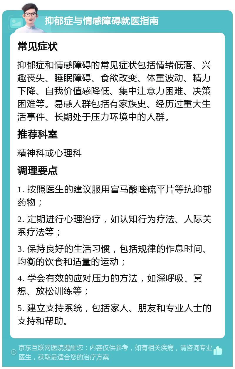 抑郁症与情感障碍就医指南 常见症状 抑郁症和情感障碍的常见症状包括情绪低落、兴趣丧失、睡眠障碍、食欲改变、体重波动、精力下降、自我价值感降低、集中注意力困难、决策困难等。易感人群包括有家族史、经历过重大生活事件、长期处于压力环境中的人群。 推荐科室 精神科或心理科 调理要点 1. 按照医生的建议服用富马酸喹硫平片等抗抑郁药物； 2. 定期进行心理治疗，如认知行为疗法、人际关系疗法等； 3. 保持良好的生活习惯，包括规律的作息时间、均衡的饮食和适量的运动； 4. 学会有效的应对压力的方法，如深呼吸、冥想、放松训练等； 5. 建立支持系统，包括家人、朋友和专业人士的支持和帮助。