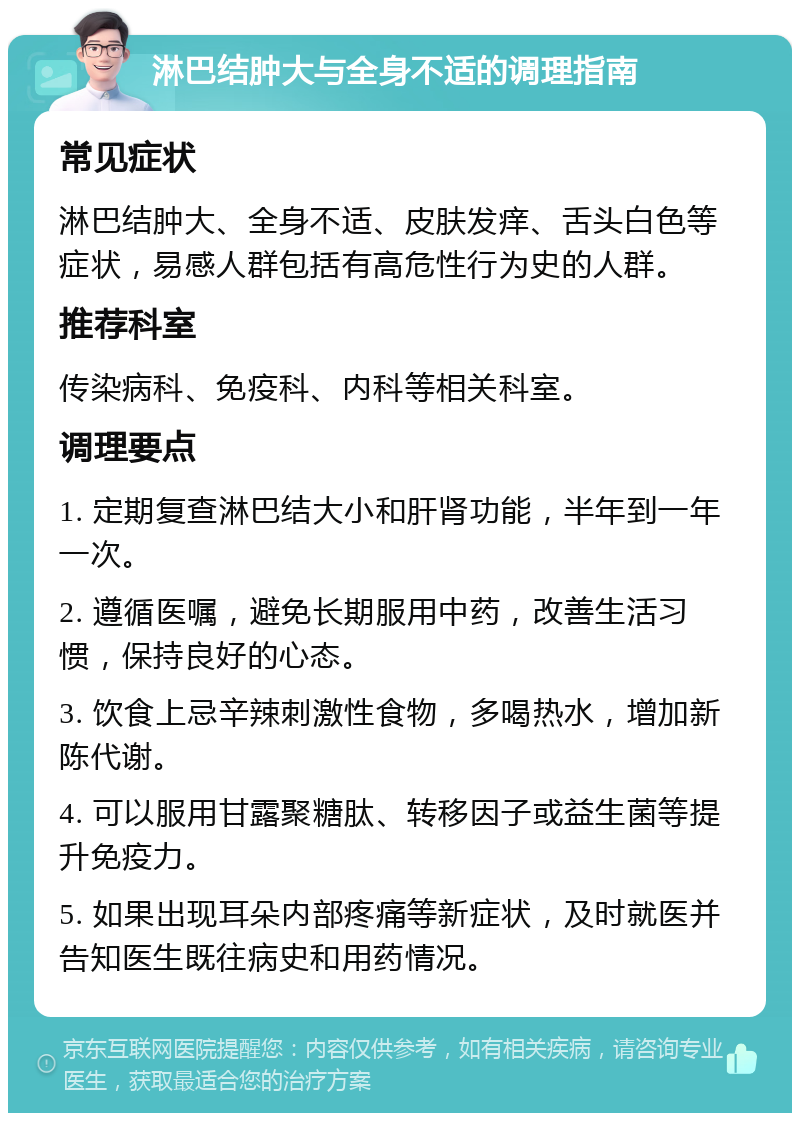 淋巴结肿大与全身不适的调理指南 常见症状 淋巴结肿大、全身不适、皮肤发痒、舌头白色等症状，易感人群包括有高危性行为史的人群。 推荐科室 传染病科、免疫科、内科等相关科室。 调理要点 1. 定期复查淋巴结大小和肝肾功能，半年到一年一次。 2. 遵循医嘱，避免长期服用中药，改善生活习惯，保持良好的心态。 3. 饮食上忌辛辣刺激性食物，多喝热水，增加新陈代谢。 4. 可以服用甘露聚糖肽、转移因子或益生菌等提升免疫力。 5. 如果出现耳朵内部疼痛等新症状，及时就医并告知医生既往病史和用药情况。