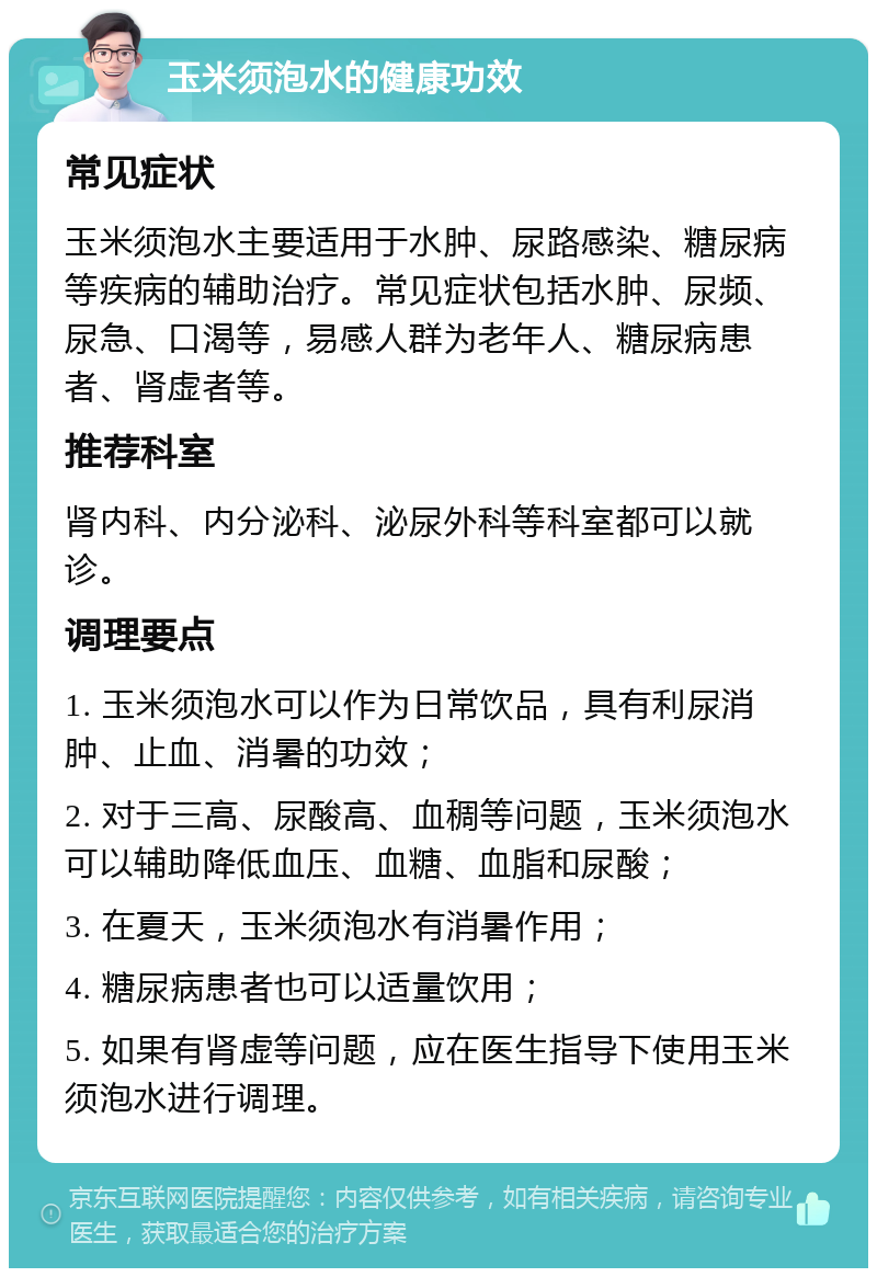 玉米须泡水的健康功效 常见症状 玉米须泡水主要适用于水肿、尿路感染、糖尿病等疾病的辅助治疗。常见症状包括水肿、尿频、尿急、口渴等，易感人群为老年人、糖尿病患者、肾虚者等。 推荐科室 肾内科、内分泌科、泌尿外科等科室都可以就诊。 调理要点 1. 玉米须泡水可以作为日常饮品，具有利尿消肿、止血、消暑的功效； 2. 对于三高、尿酸高、血稠等问题，玉米须泡水可以辅助降低血压、血糖、血脂和尿酸； 3. 在夏天，玉米须泡水有消暑作用； 4. 糖尿病患者也可以适量饮用； 5. 如果有肾虚等问题，应在医生指导下使用玉米须泡水进行调理。