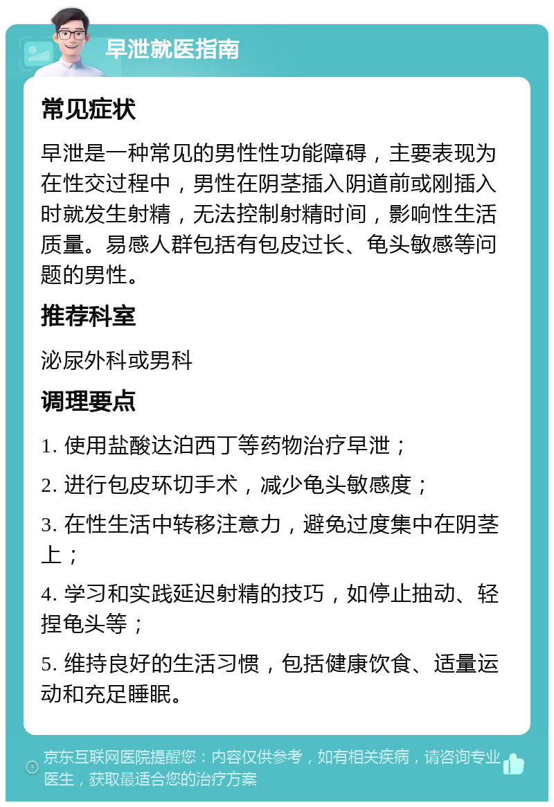 早泄就医指南 常见症状 早泄是一种常见的男性性功能障碍，主要表现为在性交过程中，男性在阴茎插入阴道前或刚插入时就发生射精，无法控制射精时间，影响性生活质量。易感人群包括有包皮过长、龟头敏感等问题的男性。 推荐科室 泌尿外科或男科 调理要点 1. 使用盐酸达泊西丁等药物治疗早泄； 2. 进行包皮环切手术，减少龟头敏感度； 3. 在性生活中转移注意力，避免过度集中在阴茎上； 4. 学习和实践延迟射精的技巧，如停止抽动、轻捏龟头等； 5. 维持良好的生活习惯，包括健康饮食、适量运动和充足睡眠。