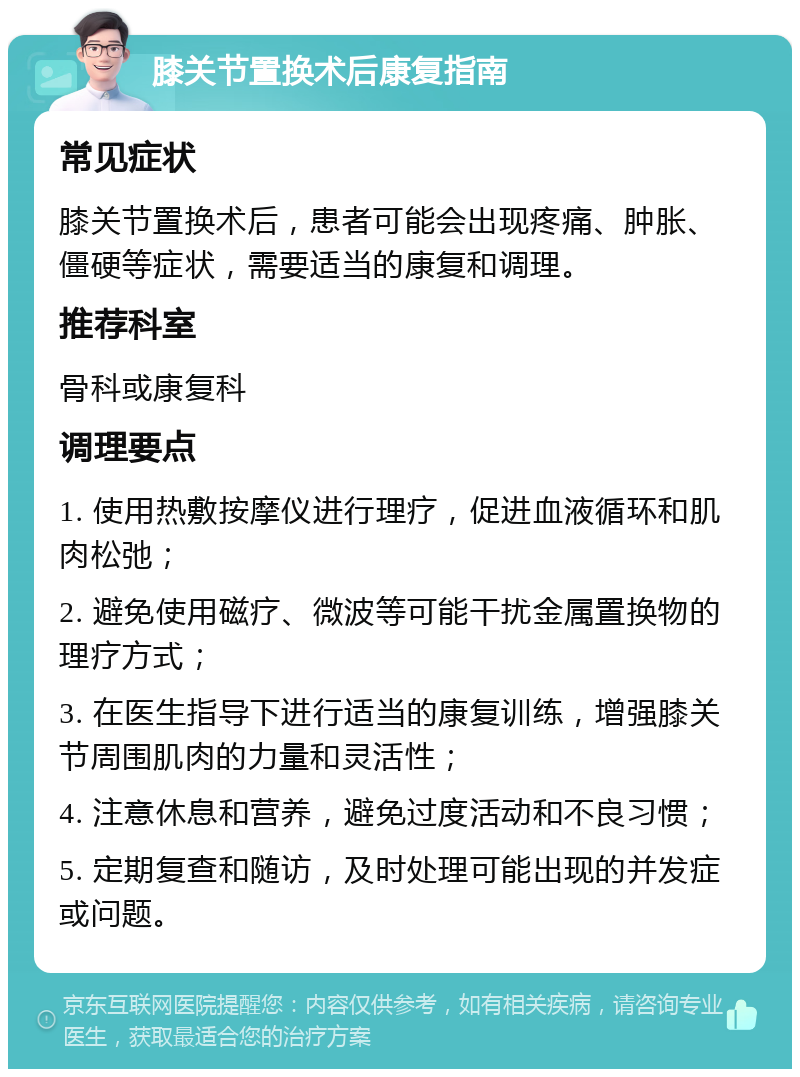 膝关节置换术后康复指南 常见症状 膝关节置换术后，患者可能会出现疼痛、肿胀、僵硬等症状，需要适当的康复和调理。 推荐科室 骨科或康复科 调理要点 1. 使用热敷按摩仪进行理疗，促进血液循环和肌肉松弛； 2. 避免使用磁疗、微波等可能干扰金属置换物的理疗方式； 3. 在医生指导下进行适当的康复训练，增强膝关节周围肌肉的力量和灵活性； 4. 注意休息和营养，避免过度活动和不良习惯； 5. 定期复查和随访，及时处理可能出现的并发症或问题。