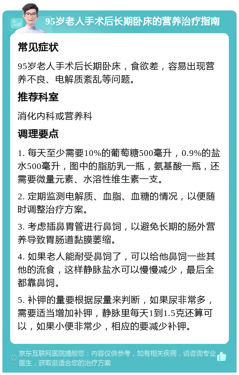 95岁老人手术后长期卧床的营养治疗指南 常见症状 95岁老人手术后长期卧床，食欲差，容易出现营养不良、电解质紊乱等问题。 推荐科室 消化内科或营养科 调理要点 1. 每天至少需要10%的葡萄糖500毫升，0.9%的盐水500毫升，图中的脂肪乳一瓶，氨基酸一瓶，还需要微量元素、水溶性维生素一支。 2. 定期监测电解质、血脂、血糖的情况，以便随时调整治疗方案。 3. 考虑插鼻胃管进行鼻饲，以避免长期的肠外营养导致胃肠道黏膜萎缩。 4. 如果老人能耐受鼻饲了，可以给他鼻饲一些其他的流食，这样静脉盐水可以慢慢减少，最后全都靠鼻饲。 5. 补钾的量要根据尿量来判断，如果尿非常多，需要适当增加补钾，静脉里每天1到1.5克还算可以，如果小便非常少，相应的要减少补钾。