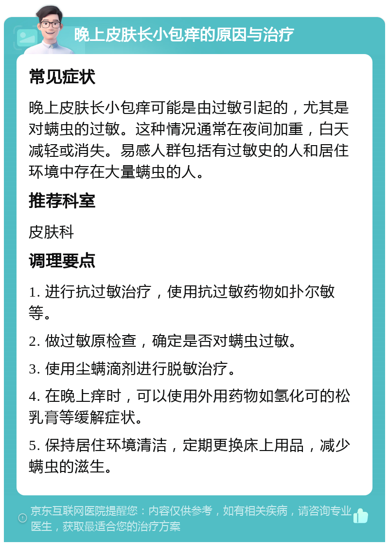 晚上皮肤长小包痒的原因与治疗 常见症状 晚上皮肤长小包痒可能是由过敏引起的，尤其是对螨虫的过敏。这种情况通常在夜间加重，白天减轻或消失。易感人群包括有过敏史的人和居住环境中存在大量螨虫的人。 推荐科室 皮肤科 调理要点 1. 进行抗过敏治疗，使用抗过敏药物如扑尔敏等。 2. 做过敏原检查，确定是否对螨虫过敏。 3. 使用尘螨滴剂进行脱敏治疗。 4. 在晚上痒时，可以使用外用药物如氢化可的松乳膏等缓解症状。 5. 保持居住环境清洁，定期更换床上用品，减少螨虫的滋生。