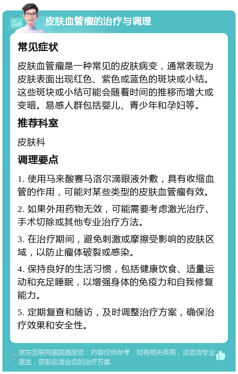 皮肤血管瘤的治疗与调理 常见症状 皮肤血管瘤是一种常见的皮肤病变，通常表现为皮肤表面出现红色、紫色或蓝色的斑块或小结。这些斑块或小结可能会随着时间的推移而增大或变暗。易感人群包括婴儿、青少年和孕妇等。 推荐科室 皮肤科 调理要点 1. 使用马来酸赛马洛尔滴眼液外敷，具有收缩血管的作用，可能对某些类型的皮肤血管瘤有效。 2. 如果外用药物无效，可能需要考虑激光治疗、手术切除或其他专业治疗方法。 3. 在治疗期间，避免刺激或摩擦受影响的皮肤区域，以防止瘤体破裂或感染。 4. 保持良好的生活习惯，包括健康饮食、适量运动和充足睡眠，以增强身体的免疫力和自我修复能力。 5. 定期复查和随访，及时调整治疗方案，确保治疗效果和安全性。