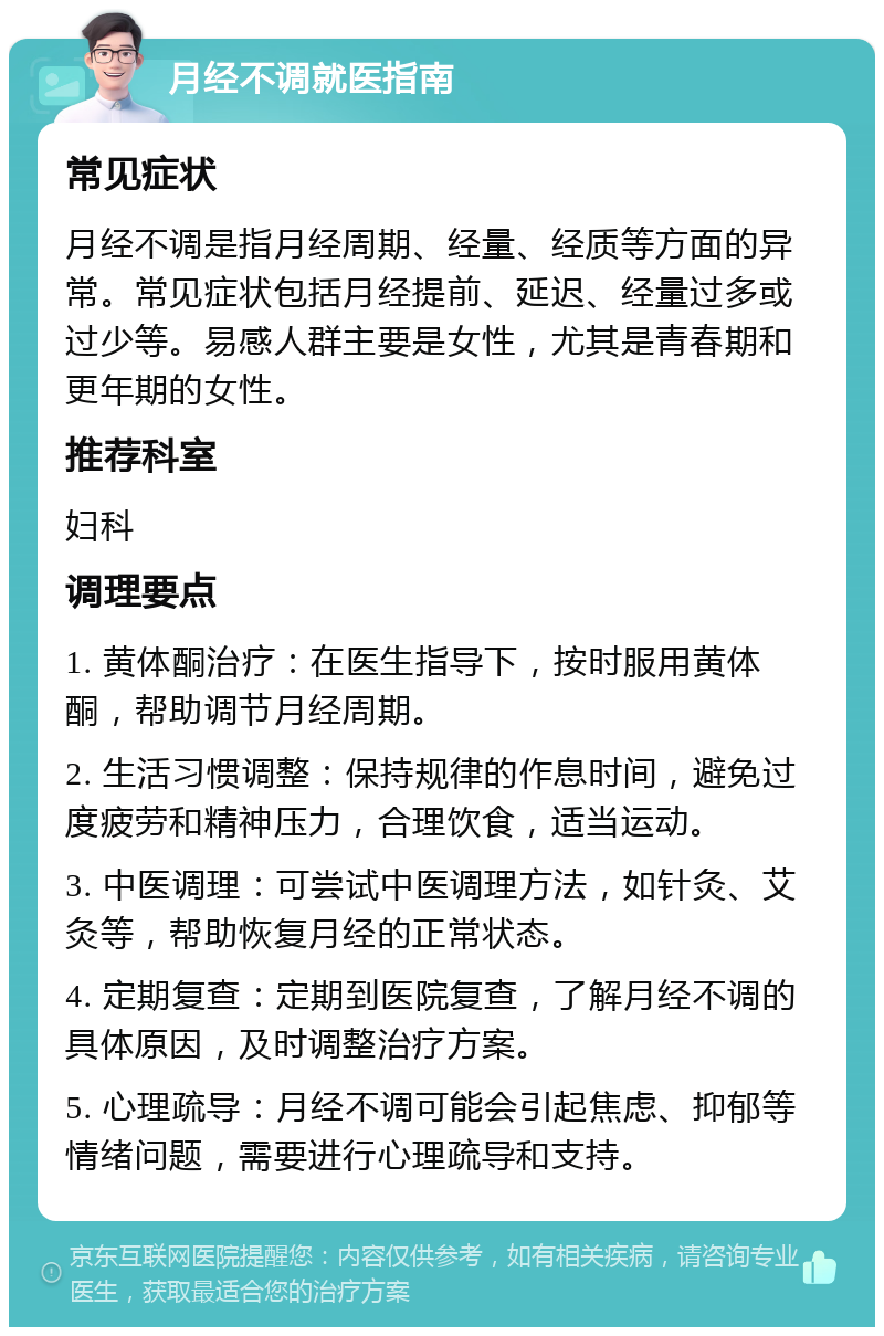 月经不调就医指南 常见症状 月经不调是指月经周期、经量、经质等方面的异常。常见症状包括月经提前、延迟、经量过多或过少等。易感人群主要是女性，尤其是青春期和更年期的女性。 推荐科室 妇科 调理要点 1. 黄体酮治疗：在医生指导下，按时服用黄体酮，帮助调节月经周期。 2. 生活习惯调整：保持规律的作息时间，避免过度疲劳和精神压力，合理饮食，适当运动。 3. 中医调理：可尝试中医调理方法，如针灸、艾灸等，帮助恢复月经的正常状态。 4. 定期复查：定期到医院复查，了解月经不调的具体原因，及时调整治疗方案。 5. 心理疏导：月经不调可能会引起焦虑、抑郁等情绪问题，需要进行心理疏导和支持。