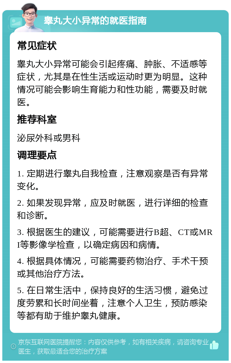 睾丸大小异常的就医指南 常见症状 睾丸大小异常可能会引起疼痛、肿胀、不适感等症状，尤其是在性生活或运动时更为明显。这种情况可能会影响生育能力和性功能，需要及时就医。 推荐科室 泌尿外科或男科 调理要点 1. 定期进行睾丸自我检查，注意观察是否有异常变化。 2. 如果发现异常，应及时就医，进行详细的检查和诊断。 3. 根据医生的建议，可能需要进行B超、CT或MRI等影像学检查，以确定病因和病情。 4. 根据具体情况，可能需要药物治疗、手术干预或其他治疗方法。 5. 在日常生活中，保持良好的生活习惯，避免过度劳累和长时间坐着，注意个人卫生，预防感染等都有助于维护睾丸健康。