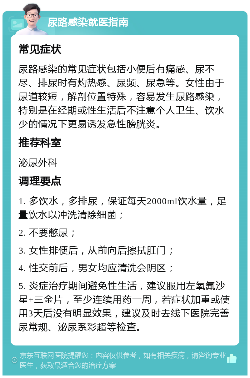 尿路感染就医指南 常见症状 尿路感染的常见症状包括小便后有痛感、尿不尽、排尿时有灼热感、尿频、尿急等。女性由于尿道较短，解剖位置特殊，容易发生尿路感染，特别是在经期或性生活后不注意个人卫生、饮水少的情况下更易诱发急性膀胱炎。 推荐科室 泌尿外科 调理要点 1. 多饮水，多排尿，保证每天2000ml饮水量，足量饮水以冲洗清除细菌； 2. 不要憋尿； 3. 女性排便后，从前向后擦拭肛门； 4. 性交前后，男女均应清洗会阴区； 5. 炎症治疗期间避免性生活，建议服用左氧氟沙星+三金片，至少连续用药一周，若症状加重或使用3天后没有明显效果，建议及时去线下医院完善尿常规、泌尿系彩超等检查。