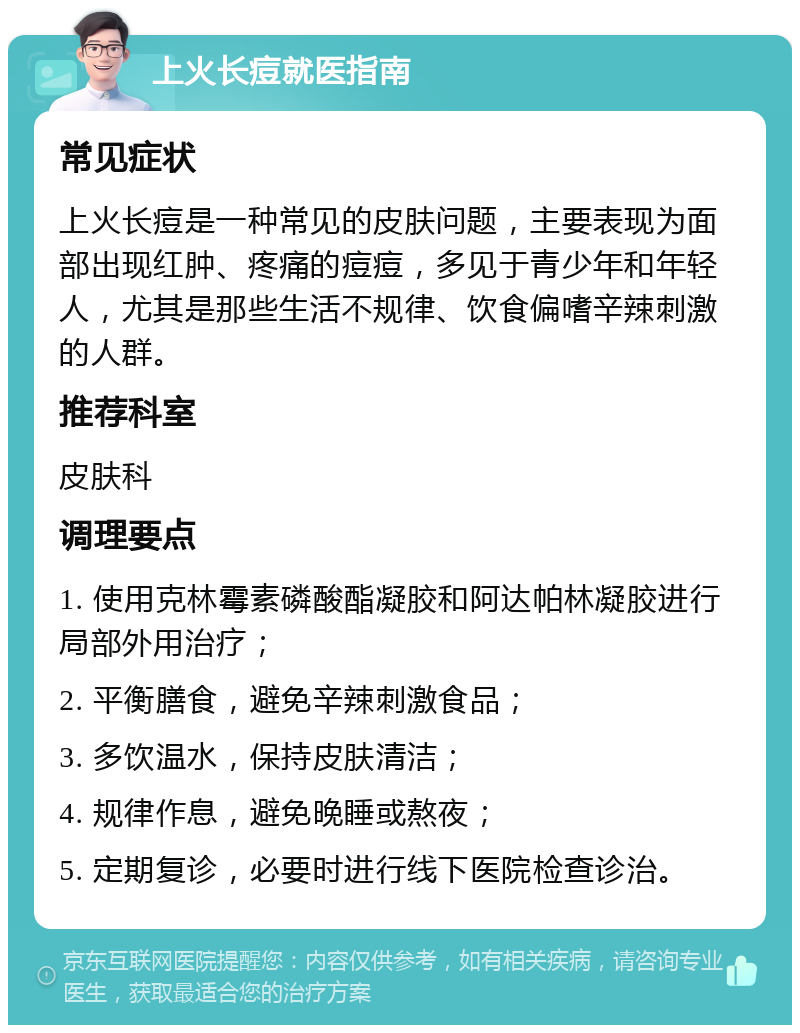 上火长痘就医指南 常见症状 上火长痘是一种常见的皮肤问题，主要表现为面部出现红肿、疼痛的痘痘，多见于青少年和年轻人，尤其是那些生活不规律、饮食偏嗜辛辣刺激的人群。 推荐科室 皮肤科 调理要点 1. 使用克林霉素磷酸酯凝胶和阿达帕林凝胶进行局部外用治疗； 2. 平衡膳食，避免辛辣刺激食品； 3. 多饮温水，保持皮肤清洁； 4. 规律作息，避免晚睡或熬夜； 5. 定期复诊，必要时进行线下医院检查诊治。