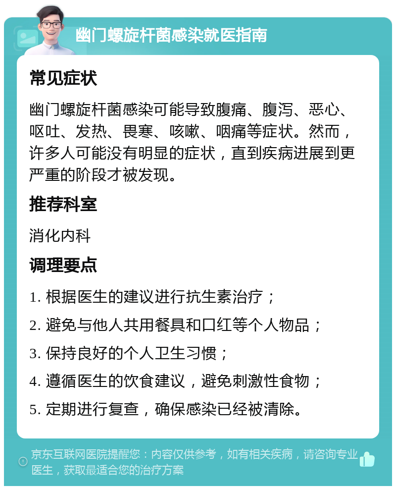 幽门螺旋杆菌感染就医指南 常见症状 幽门螺旋杆菌感染可能导致腹痛、腹泻、恶心、呕吐、发热、畏寒、咳嗽、咽痛等症状。然而，许多人可能没有明显的症状，直到疾病进展到更严重的阶段才被发现。 推荐科室 消化内科 调理要点 1. 根据医生的建议进行抗生素治疗； 2. 避免与他人共用餐具和口红等个人物品； 3. 保持良好的个人卫生习惯； 4. 遵循医生的饮食建议，避免刺激性食物； 5. 定期进行复查，确保感染已经被清除。