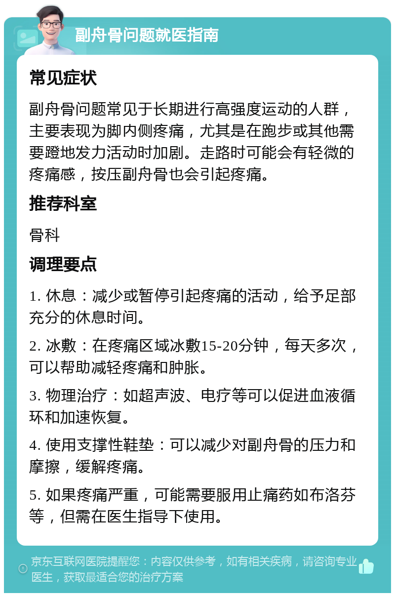 副舟骨问题就医指南 常见症状 副舟骨问题常见于长期进行高强度运动的人群，主要表现为脚内侧疼痛，尤其是在跑步或其他需要蹬地发力活动时加剧。走路时可能会有轻微的疼痛感，按压副舟骨也会引起疼痛。 推荐科室 骨科 调理要点 1. 休息：减少或暂停引起疼痛的活动，给予足部充分的休息时间。 2. 冰敷：在疼痛区域冰敷15-20分钟，每天多次，可以帮助减轻疼痛和肿胀。 3. 物理治疗：如超声波、电疗等可以促进血液循环和加速恢复。 4. 使用支撑性鞋垫：可以减少对副舟骨的压力和摩擦，缓解疼痛。 5. 如果疼痛严重，可能需要服用止痛药如布洛芬等，但需在医生指导下使用。