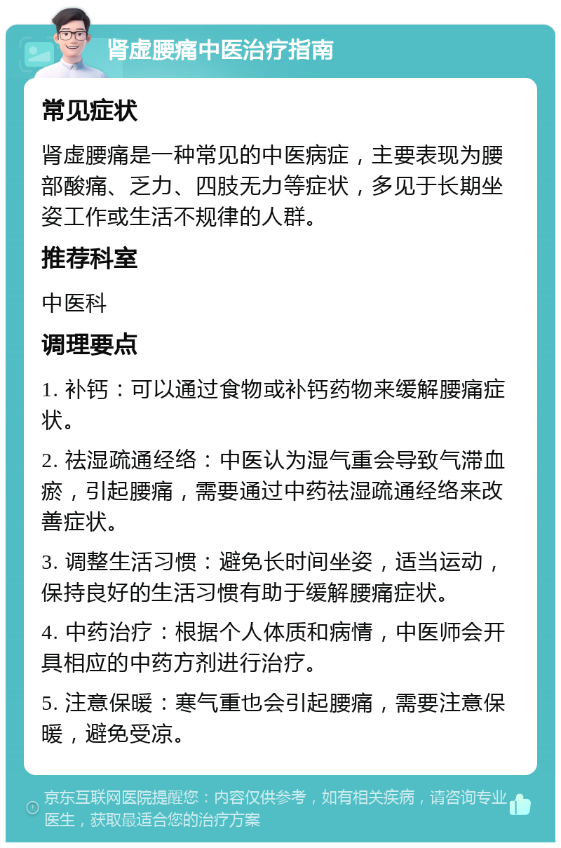 肾虚腰痛中医治疗指南 常见症状 肾虚腰痛是一种常见的中医病症，主要表现为腰部酸痛、乏力、四肢无力等症状，多见于长期坐姿工作或生活不规律的人群。 推荐科室 中医科 调理要点 1. 补钙：可以通过食物或补钙药物来缓解腰痛症状。 2. 祛湿疏通经络：中医认为湿气重会导致气滞血瘀，引起腰痛，需要通过中药祛湿疏通经络来改善症状。 3. 调整生活习惯：避免长时间坐姿，适当运动，保持良好的生活习惯有助于缓解腰痛症状。 4. 中药治疗：根据个人体质和病情，中医师会开具相应的中药方剂进行治疗。 5. 注意保暖：寒气重也会引起腰痛，需要注意保暖，避免受凉。