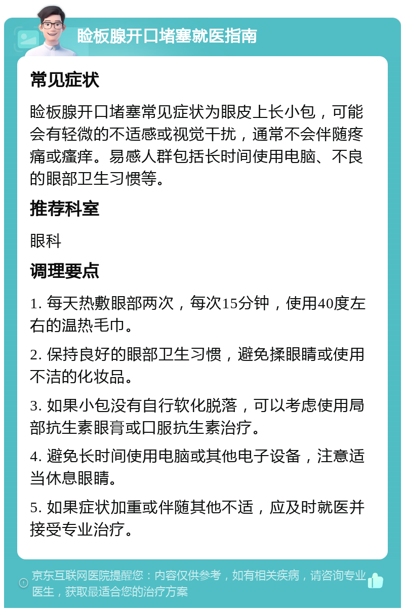 睑板腺开口堵塞就医指南 常见症状 睑板腺开口堵塞常见症状为眼皮上长小包，可能会有轻微的不适感或视觉干扰，通常不会伴随疼痛或瘙痒。易感人群包括长时间使用电脑、不良的眼部卫生习惯等。 推荐科室 眼科 调理要点 1. 每天热敷眼部两次，每次15分钟，使用40度左右的温热毛巾。 2. 保持良好的眼部卫生习惯，避免揉眼睛或使用不洁的化妆品。 3. 如果小包没有自行软化脱落，可以考虑使用局部抗生素眼膏或口服抗生素治疗。 4. 避免长时间使用电脑或其他电子设备，注意适当休息眼睛。 5. 如果症状加重或伴随其他不适，应及时就医并接受专业治疗。