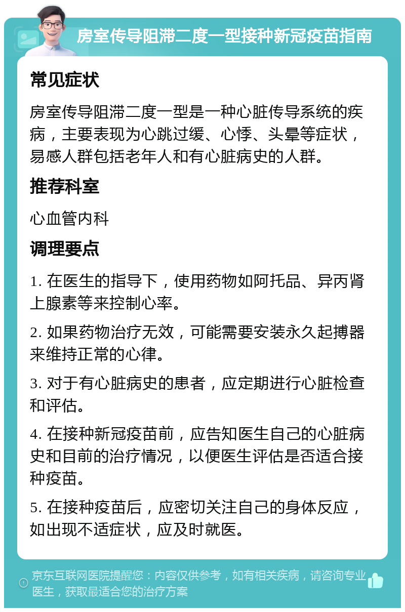 房室传导阻滞二度一型接种新冠疫苗指南 常见症状 房室传导阻滞二度一型是一种心脏传导系统的疾病，主要表现为心跳过缓、心悸、头晕等症状，易感人群包括老年人和有心脏病史的人群。 推荐科室 心血管内科 调理要点 1. 在医生的指导下，使用药物如阿托品、异丙肾上腺素等来控制心率。 2. 如果药物治疗无效，可能需要安装永久起搏器来维持正常的心律。 3. 对于有心脏病史的患者，应定期进行心脏检查和评估。 4. 在接种新冠疫苗前，应告知医生自己的心脏病史和目前的治疗情况，以便医生评估是否适合接种疫苗。 5. 在接种疫苗后，应密切关注自己的身体反应，如出现不适症状，应及时就医。