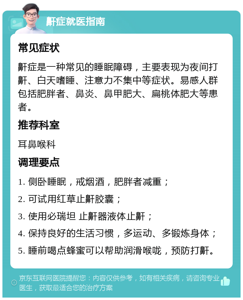 鼾症就医指南 常见症状 鼾症是一种常见的睡眠障碍，主要表现为夜间打鼾、白天嗜睡、注意力不集中等症状。易感人群包括肥胖者、鼻炎、鼻甲肥大、扁桃体肥大等患者。 推荐科室 耳鼻喉科 调理要点 1. 侧卧睡眠，戒烟酒，肥胖者减重； 2. 可试用红草止鼾胶囊； 3. 使用必瑞坦 止鼾器液体止鼾； 4. 保持良好的生活习惯，多运动、多锻炼身体； 5. 睡前喝点蜂蜜可以帮助润滑喉咙，预防打鼾。