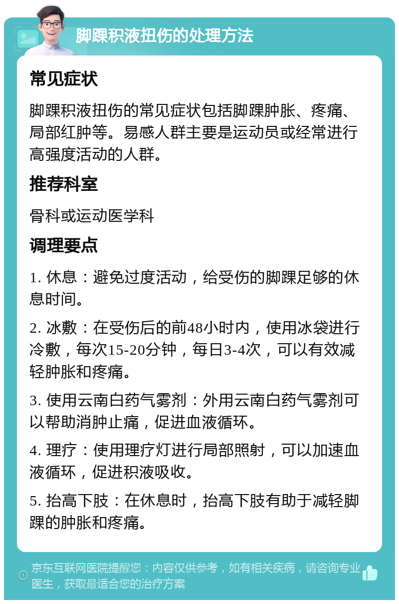 脚踝积液扭伤的处理方法 常见症状 脚踝积液扭伤的常见症状包括脚踝肿胀、疼痛、局部红肿等。易感人群主要是运动员或经常进行高强度活动的人群。 推荐科室 骨科或运动医学科 调理要点 1. 休息：避免过度活动，给受伤的脚踝足够的休息时间。 2. 冰敷：在受伤后的前48小时内，使用冰袋进行冷敷，每次15-20分钟，每日3-4次，可以有效减轻肿胀和疼痛。 3. 使用云南白药气雾剂：外用云南白药气雾剂可以帮助消肿止痛，促进血液循环。 4. 理疗：使用理疗灯进行局部照射，可以加速血液循环，促进积液吸收。 5. 抬高下肢：在休息时，抬高下肢有助于减轻脚踝的肿胀和疼痛。