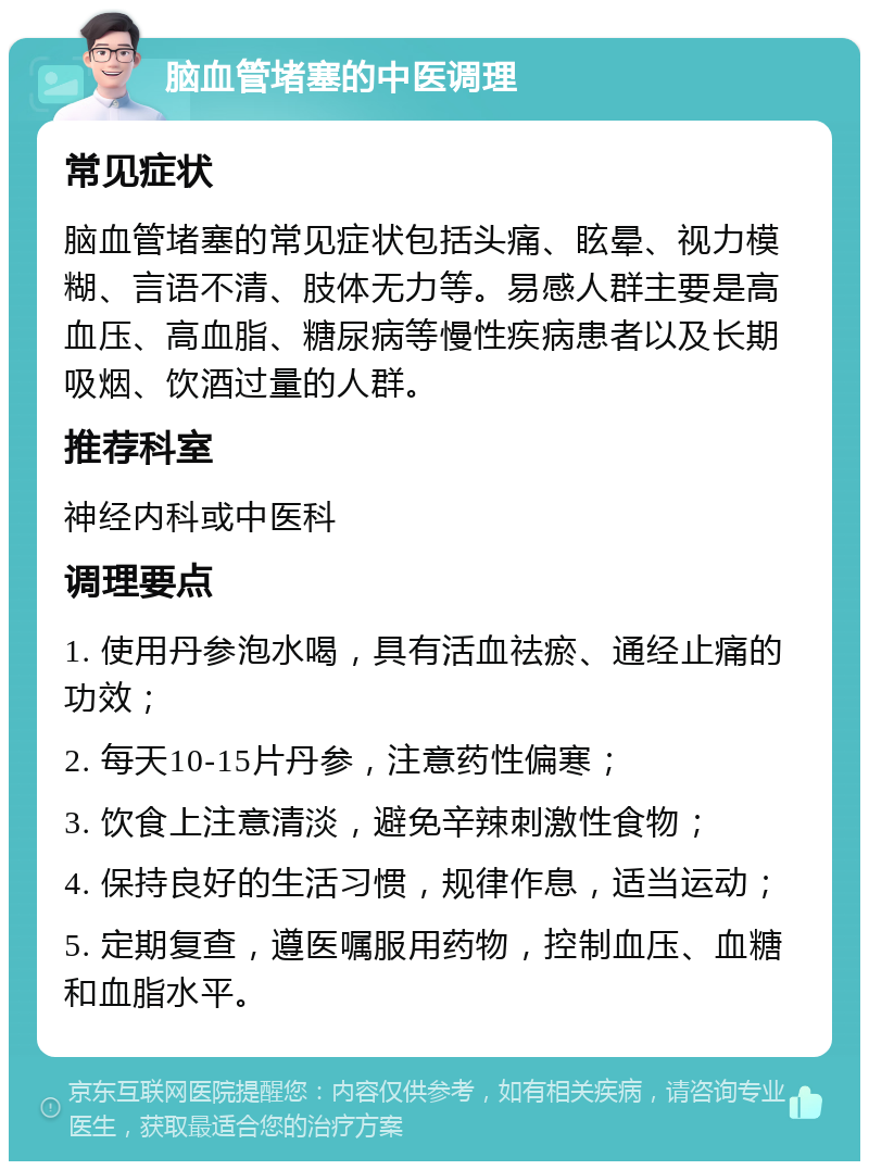 脑血管堵塞的中医调理 常见症状 脑血管堵塞的常见症状包括头痛、眩晕、视力模糊、言语不清、肢体无力等。易感人群主要是高血压、高血脂、糖尿病等慢性疾病患者以及长期吸烟、饮酒过量的人群。 推荐科室 神经内科或中医科 调理要点 1. 使用丹参泡水喝，具有活血祛瘀、通经止痛的功效； 2. 每天10-15片丹参，注意药性偏寒； 3. 饮食上注意清淡，避免辛辣刺激性食物； 4. 保持良好的生活习惯，规律作息，适当运动； 5. 定期复查，遵医嘱服用药物，控制血压、血糖和血脂水平。