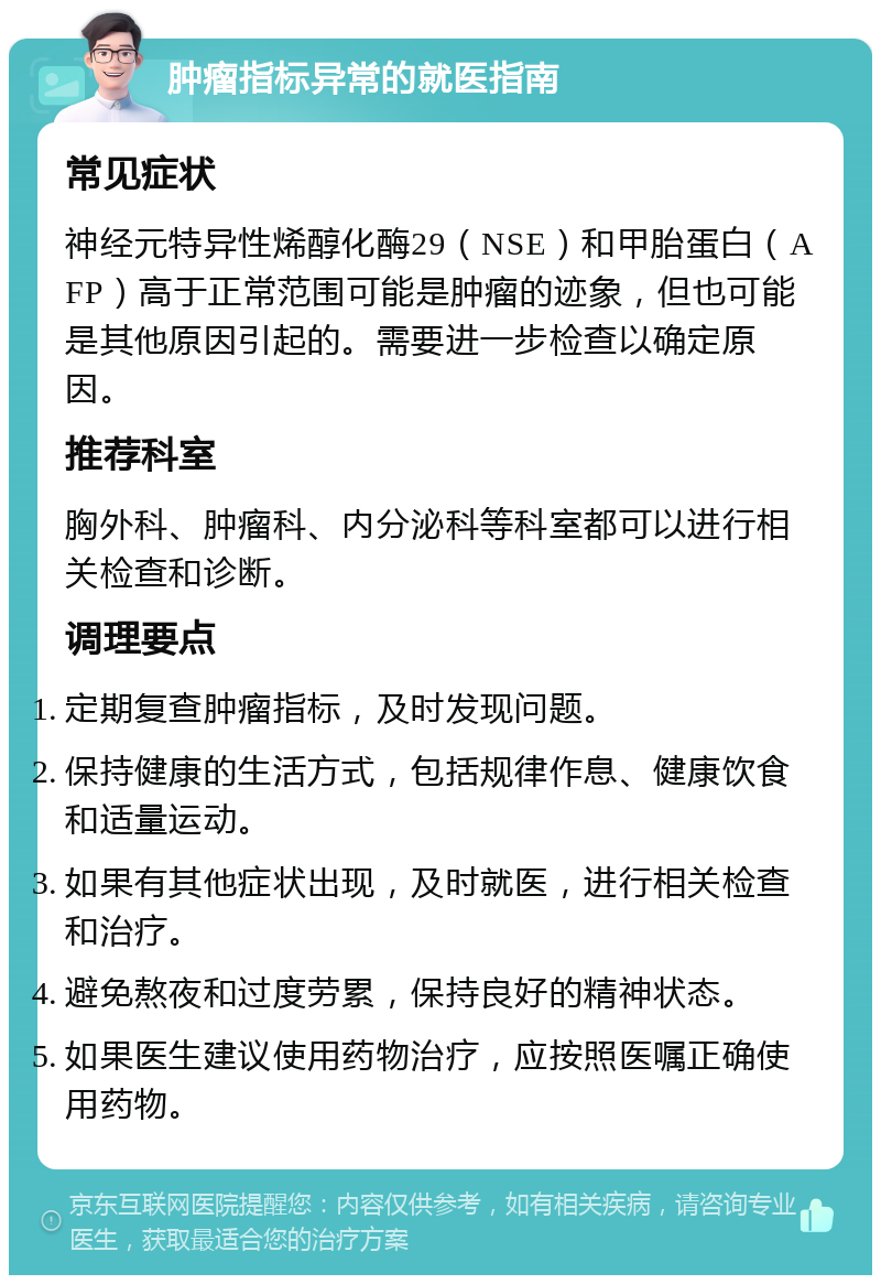 肿瘤指标异常的就医指南 常见症状 神经元特异性烯醇化酶29（NSE）和甲胎蛋白（AFP）高于正常范围可能是肿瘤的迹象，但也可能是其他原因引起的。需要进一步检查以确定原因。 推荐科室 胸外科、肿瘤科、内分泌科等科室都可以进行相关检查和诊断。 调理要点 定期复查肿瘤指标，及时发现问题。 保持健康的生活方式，包括规律作息、健康饮食和适量运动。 如果有其他症状出现，及时就医，进行相关检查和治疗。 避免熬夜和过度劳累，保持良好的精神状态。 如果医生建议使用药物治疗，应按照医嘱正确使用药物。