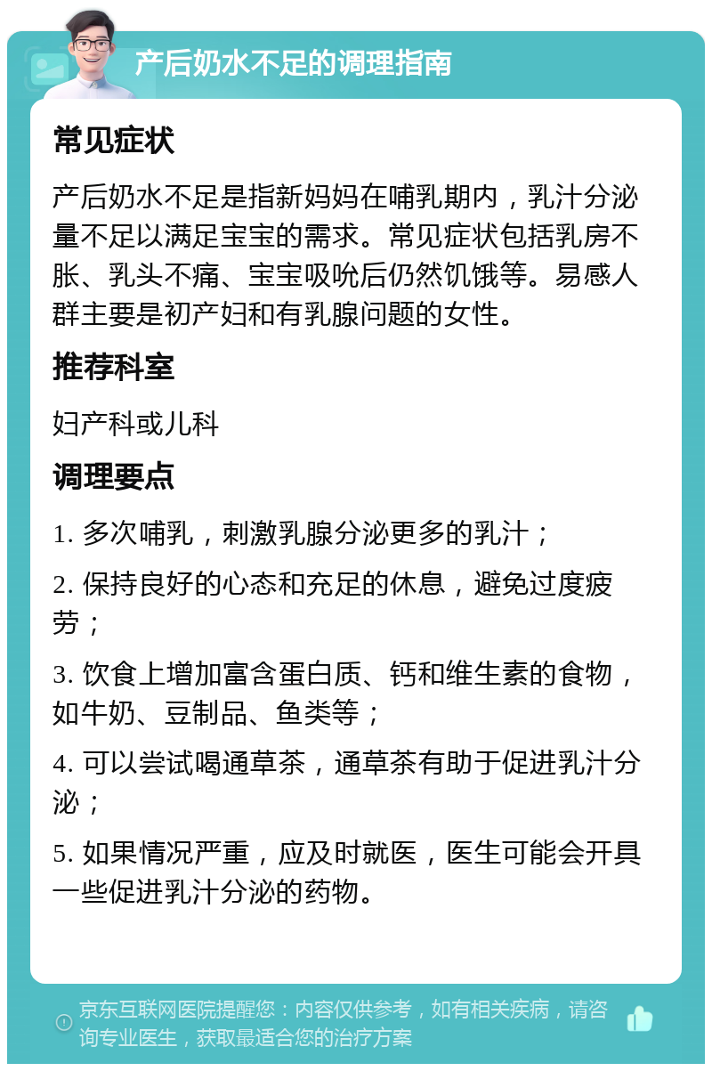 产后奶水不足的调理指南 常见症状 产后奶水不足是指新妈妈在哺乳期内，乳汁分泌量不足以满足宝宝的需求。常见症状包括乳房不胀、乳头不痛、宝宝吸吮后仍然饥饿等。易感人群主要是初产妇和有乳腺问题的女性。 推荐科室 妇产科或儿科 调理要点 1. 多次哺乳，刺激乳腺分泌更多的乳汁； 2. 保持良好的心态和充足的休息，避免过度疲劳； 3. 饮食上增加富含蛋白质、钙和维生素的食物，如牛奶、豆制品、鱼类等； 4. 可以尝试喝通草茶，通草茶有助于促进乳汁分泌； 5. 如果情况严重，应及时就医，医生可能会开具一些促进乳汁分泌的药物。