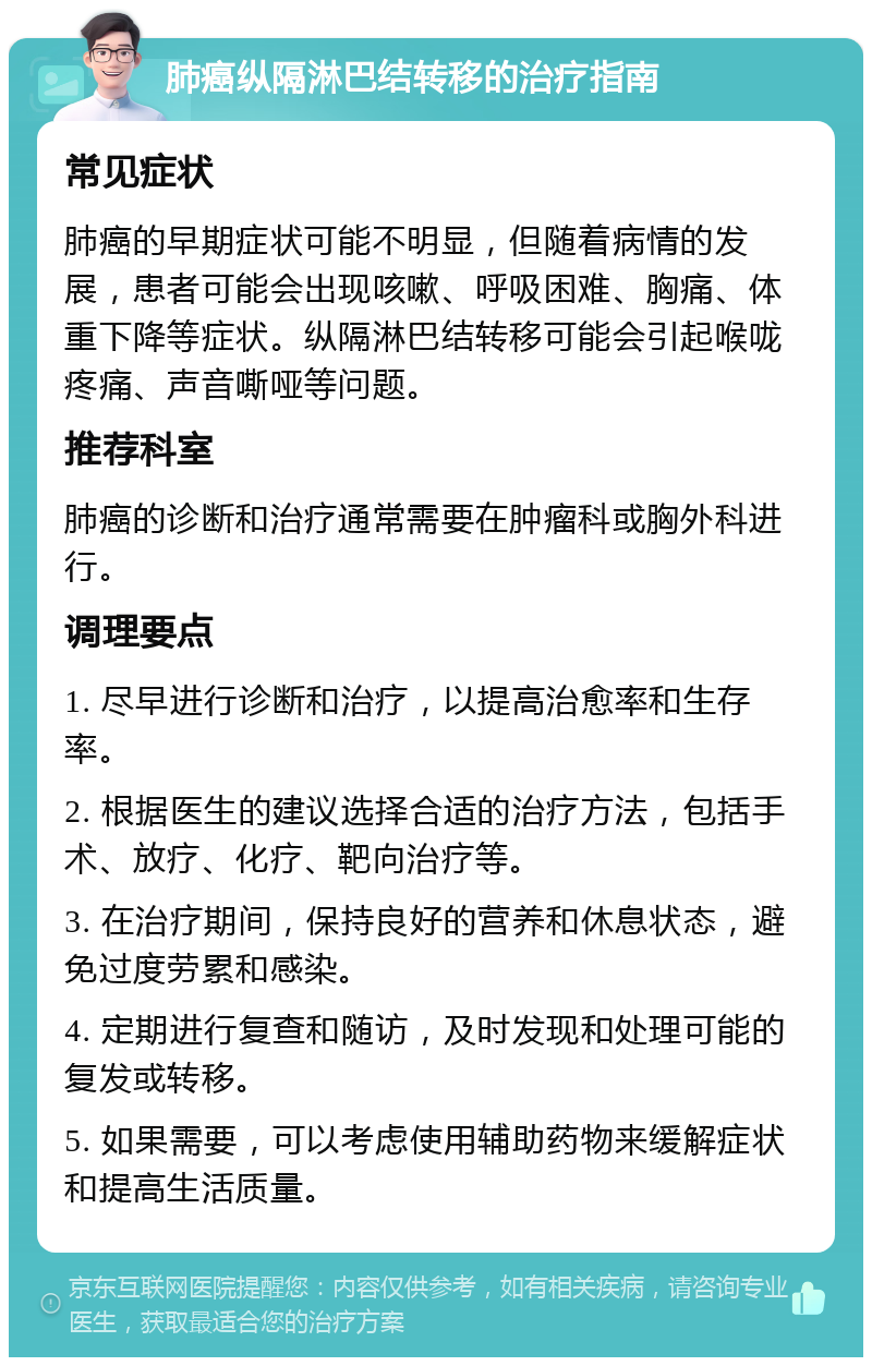 肺癌纵隔淋巴结转移的治疗指南 常见症状 肺癌的早期症状可能不明显，但随着病情的发展，患者可能会出现咳嗽、呼吸困难、胸痛、体重下降等症状。纵隔淋巴结转移可能会引起喉咙疼痛、声音嘶哑等问题。 推荐科室 肺癌的诊断和治疗通常需要在肿瘤科或胸外科进行。 调理要点 1. 尽早进行诊断和治疗，以提高治愈率和生存率。 2. 根据医生的建议选择合适的治疗方法，包括手术、放疗、化疗、靶向治疗等。 3. 在治疗期间，保持良好的营养和休息状态，避免过度劳累和感染。 4. 定期进行复查和随访，及时发现和处理可能的复发或转移。 5. 如果需要，可以考虑使用辅助药物来缓解症状和提高生活质量。