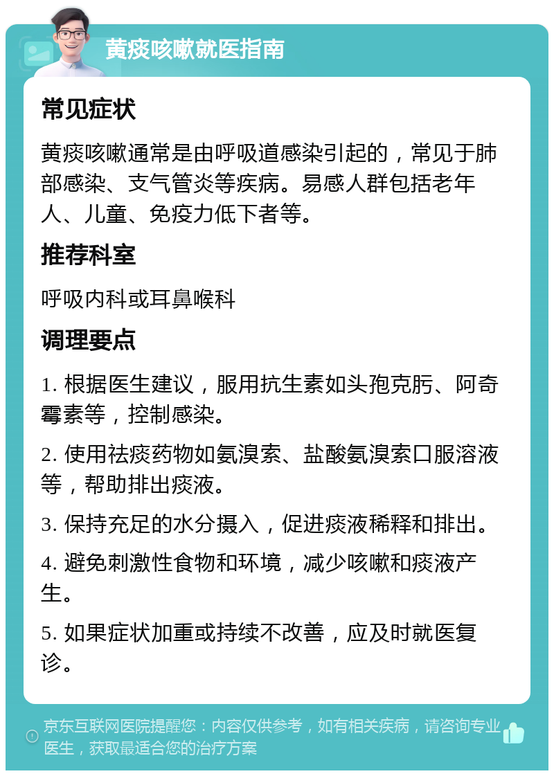 黄痰咳嗽就医指南 常见症状 黄痰咳嗽通常是由呼吸道感染引起的，常见于肺部感染、支气管炎等疾病。易感人群包括老年人、儿童、免疫力低下者等。 推荐科室 呼吸内科或耳鼻喉科 调理要点 1. 根据医生建议，服用抗生素如头孢克肟、阿奇霉素等，控制感染。 2. 使用祛痰药物如氨溴索、盐酸氨溴索口服溶液等，帮助排出痰液。 3. 保持充足的水分摄入，促进痰液稀释和排出。 4. 避免刺激性食物和环境，减少咳嗽和痰液产生。 5. 如果症状加重或持续不改善，应及时就医复诊。