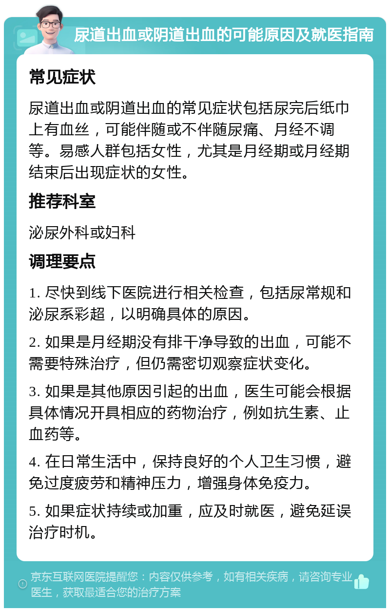 尿道出血或阴道出血的可能原因及就医指南 常见症状 尿道出血或阴道出血的常见症状包括尿完后纸巾上有血丝，可能伴随或不伴随尿痛、月经不调等。易感人群包括女性，尤其是月经期或月经期结束后出现症状的女性。 推荐科室 泌尿外科或妇科 调理要点 1. 尽快到线下医院进行相关检查，包括尿常规和泌尿系彩超，以明确具体的原因。 2. 如果是月经期没有排干净导致的出血，可能不需要特殊治疗，但仍需密切观察症状变化。 3. 如果是其他原因引起的出血，医生可能会根据具体情况开具相应的药物治疗，例如抗生素、止血药等。 4. 在日常生活中，保持良好的个人卫生习惯，避免过度疲劳和精神压力，增强身体免疫力。 5. 如果症状持续或加重，应及时就医，避免延误治疗时机。