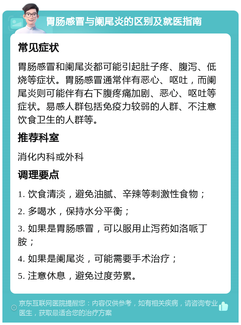 胃肠感冒与阑尾炎的区别及就医指南 常见症状 胃肠感冒和阑尾炎都可能引起肚子疼、腹泻、低烧等症状。胃肠感冒通常伴有恶心、呕吐，而阑尾炎则可能伴有右下腹疼痛加剧、恶心、呕吐等症状。易感人群包括免疫力较弱的人群、不注意饮食卫生的人群等。 推荐科室 消化内科或外科 调理要点 1. 饮食清淡，避免油腻、辛辣等刺激性食物； 2. 多喝水，保持水分平衡； 3. 如果是胃肠感冒，可以服用止泻药如洛哌丁胺； 4. 如果是阑尾炎，可能需要手术治疗； 5. 注意休息，避免过度劳累。