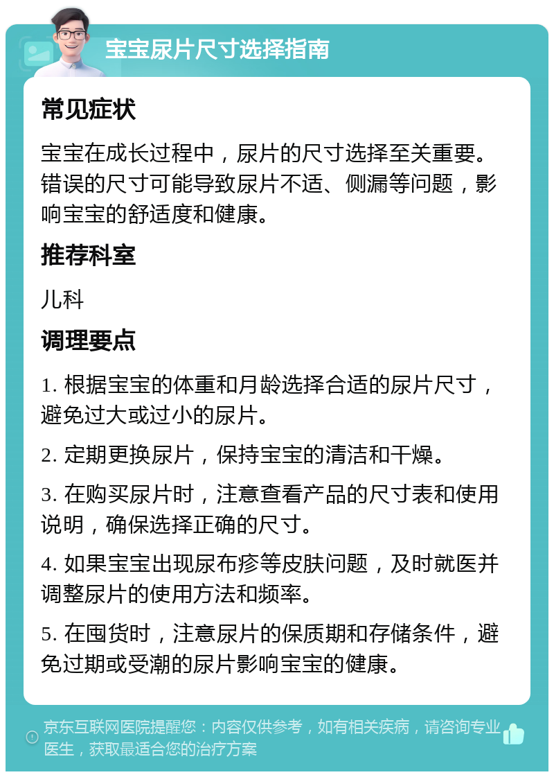 宝宝尿片尺寸选择指南 常见症状 宝宝在成长过程中，尿片的尺寸选择至关重要。错误的尺寸可能导致尿片不适、侧漏等问题，影响宝宝的舒适度和健康。 推荐科室 儿科 调理要点 1. 根据宝宝的体重和月龄选择合适的尿片尺寸，避免过大或过小的尿片。 2. 定期更换尿片，保持宝宝的清洁和干燥。 3. 在购买尿片时，注意查看产品的尺寸表和使用说明，确保选择正确的尺寸。 4. 如果宝宝出现尿布疹等皮肤问题，及时就医并调整尿片的使用方法和频率。 5. 在囤货时，注意尿片的保质期和存储条件，避免过期或受潮的尿片影响宝宝的健康。