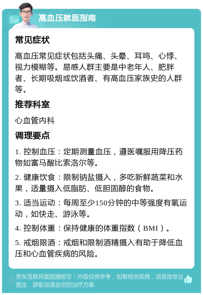 高血压就医指南 常见症状 高血压常见症状包括头痛、头晕、耳鸣、心悸、视力模糊等。易感人群主要是中老年人、肥胖者、长期吸烟或饮酒者、有高血压家族史的人群等。 推荐科室 心血管内科 调理要点 1. 控制血压：定期测量血压，遵医嘱服用降压药物如富马酸比索洛尔等。 2. 健康饮食：限制钠盐摄入，多吃新鲜蔬菜和水果，适量摄入低脂肪、低胆固醇的食物。 3. 适当运动：每周至少150分钟的中等强度有氧运动，如快走、游泳等。 4. 控制体重：保持健康的体重指数（BMI）。 5. 戒烟限酒：戒烟和限制酒精摄入有助于降低血压和心血管疾病的风险。