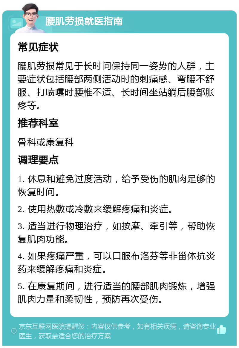 腰肌劳损就医指南 常见症状 腰肌劳损常见于长时间保持同一姿势的人群，主要症状包括腰部两侧活动时的刺痛感、弯腰不舒服、打喷嚏时腰椎不适、长时间坐站躺后腰部胀疼等。 推荐科室 骨科或康复科 调理要点 1. 休息和避免过度活动，给予受伤的肌肉足够的恢复时间。 2. 使用热敷或冷敷来缓解疼痛和炎症。 3. 适当进行物理治疗，如按摩、牵引等，帮助恢复肌肉功能。 4. 如果疼痛严重，可以口服布洛芬等非甾体抗炎药来缓解疼痛和炎症。 5. 在康复期间，进行适当的腰部肌肉锻炼，增强肌肉力量和柔韧性，预防再次受伤。