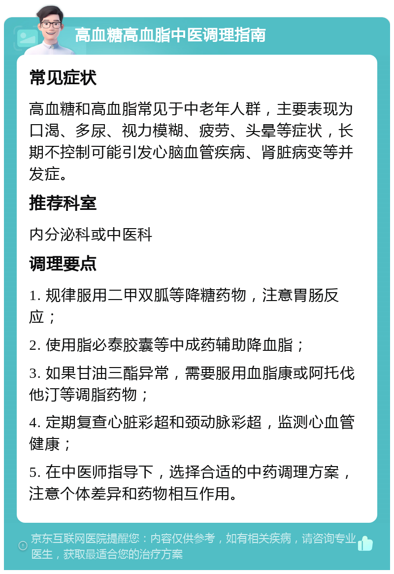 高血糖高血脂中医调理指南 常见症状 高血糖和高血脂常见于中老年人群，主要表现为口渴、多尿、视力模糊、疲劳、头晕等症状，长期不控制可能引发心脑血管疾病、肾脏病变等并发症。 推荐科室 内分泌科或中医科 调理要点 1. 规律服用二甲双胍等降糖药物，注意胃肠反应； 2. 使用脂必泰胶囊等中成药辅助降血脂； 3. 如果甘油三酯异常，需要服用血脂康或阿托伐他汀等调脂药物； 4. 定期复查心脏彩超和颈动脉彩超，监测心血管健康； 5. 在中医师指导下，选择合适的中药调理方案，注意个体差异和药物相互作用。