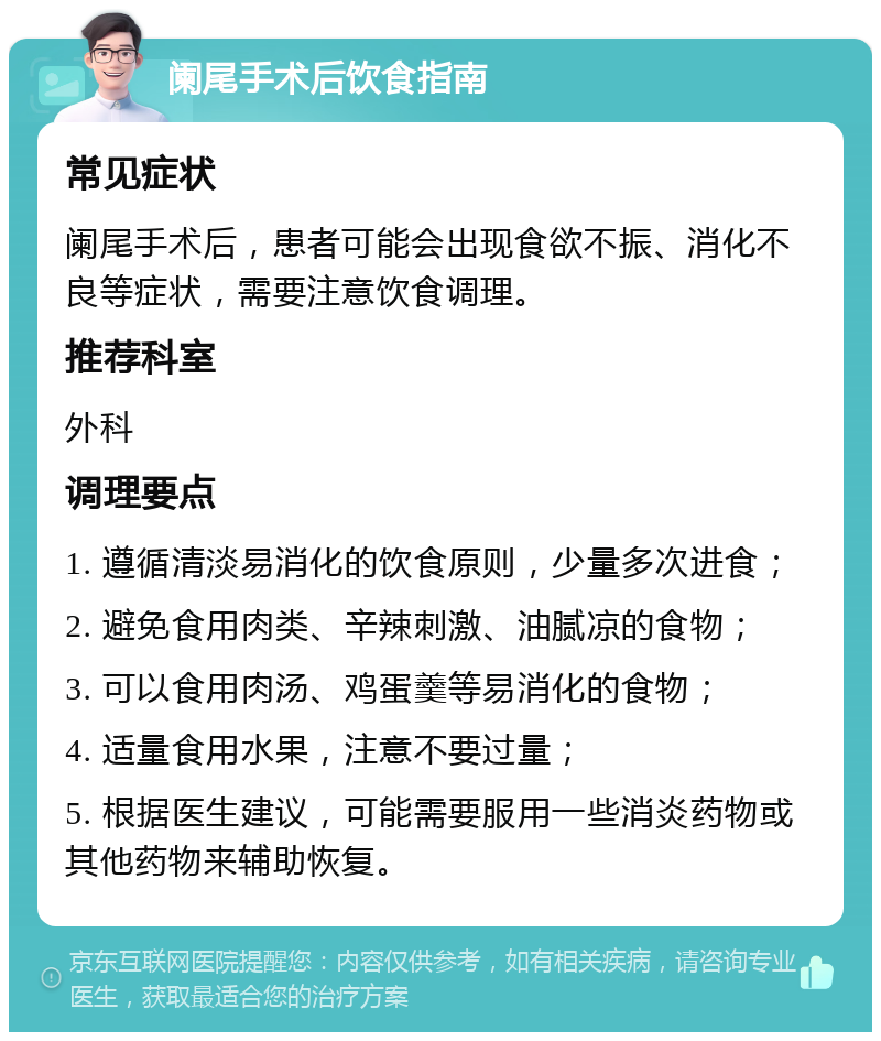 阑尾手术后饮食指南 常见症状 阑尾手术后，患者可能会出现食欲不振、消化不良等症状，需要注意饮食调理。 推荐科室 外科 调理要点 1. 遵循清淡易消化的饮食原则，少量多次进食； 2. 避免食用肉类、辛辣刺激、油腻凉的食物； 3. 可以食用肉汤、鸡蛋羹等易消化的食物； 4. 适量食用水果，注意不要过量； 5. 根据医生建议，可能需要服用一些消炎药物或其他药物来辅助恢复。