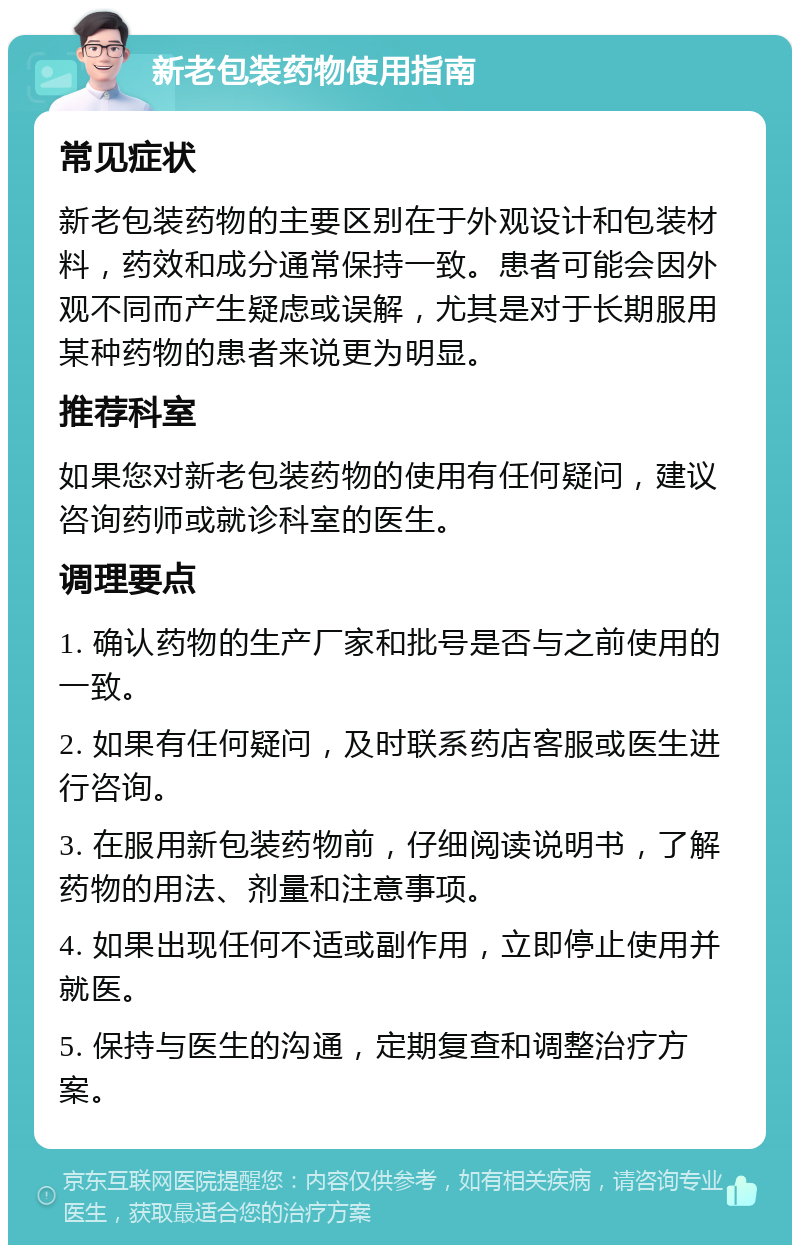 新老包装药物使用指南 常见症状 新老包装药物的主要区别在于外观设计和包装材料，药效和成分通常保持一致。患者可能会因外观不同而产生疑虑或误解，尤其是对于长期服用某种药物的患者来说更为明显。 推荐科室 如果您对新老包装药物的使用有任何疑问，建议咨询药师或就诊科室的医生。 调理要点 1. 确认药物的生产厂家和批号是否与之前使用的一致。 2. 如果有任何疑问，及时联系药店客服或医生进行咨询。 3. 在服用新包装药物前，仔细阅读说明书，了解药物的用法、剂量和注意事项。 4. 如果出现任何不适或副作用，立即停止使用并就医。 5. 保持与医生的沟通，定期复查和调整治疗方案。