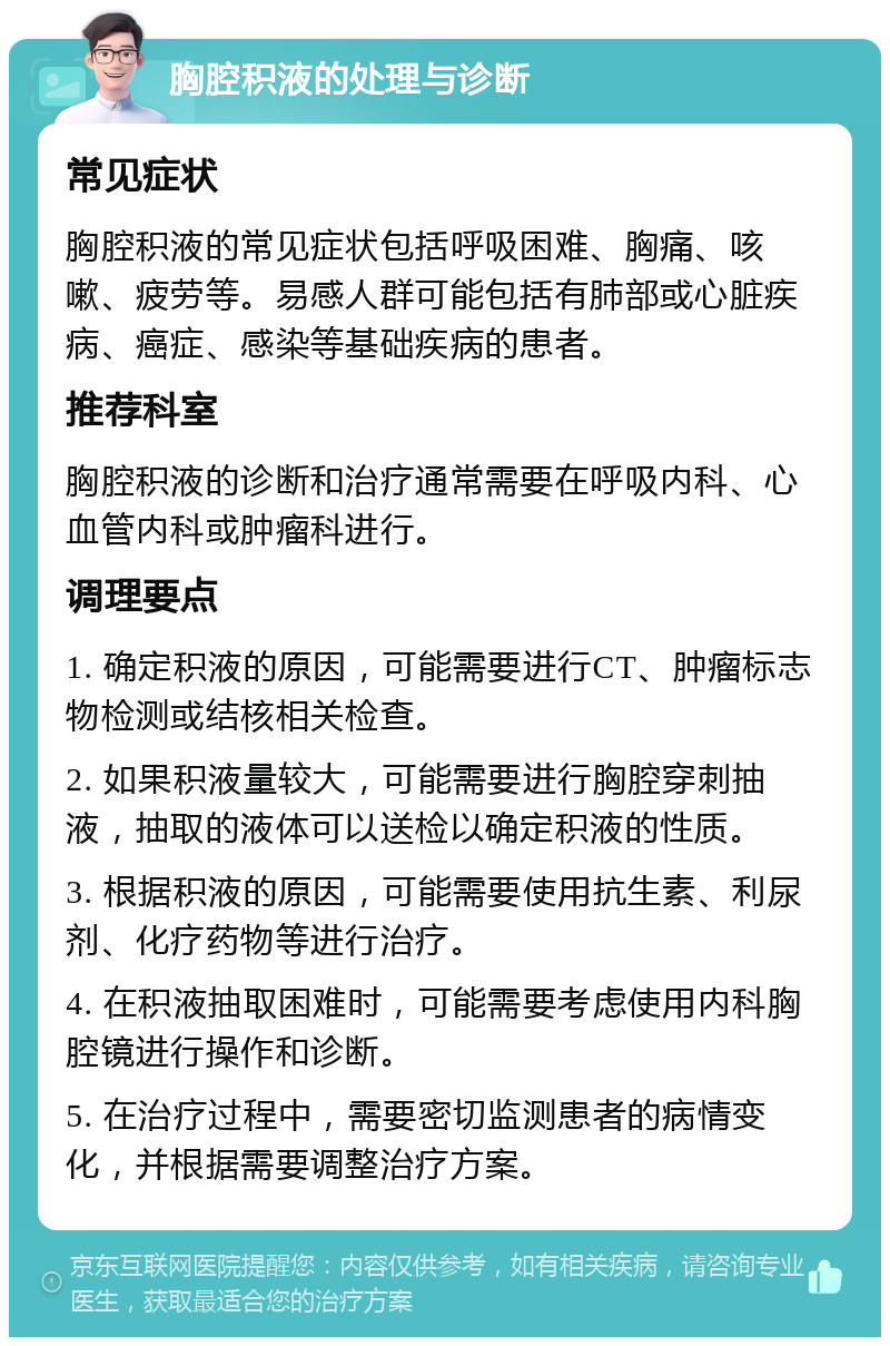 胸腔积液的处理与诊断 常见症状 胸腔积液的常见症状包括呼吸困难、胸痛、咳嗽、疲劳等。易感人群可能包括有肺部或心脏疾病、癌症、感染等基础疾病的患者。 推荐科室 胸腔积液的诊断和治疗通常需要在呼吸内科、心血管内科或肿瘤科进行。 调理要点 1. 确定积液的原因，可能需要进行CT、肿瘤标志物检测或结核相关检查。 2. 如果积液量较大，可能需要进行胸腔穿刺抽液，抽取的液体可以送检以确定积液的性质。 3. 根据积液的原因，可能需要使用抗生素、利尿剂、化疗药物等进行治疗。 4. 在积液抽取困难时，可能需要考虑使用内科胸腔镜进行操作和诊断。 5. 在治疗过程中，需要密切监测患者的病情变化，并根据需要调整治疗方案。