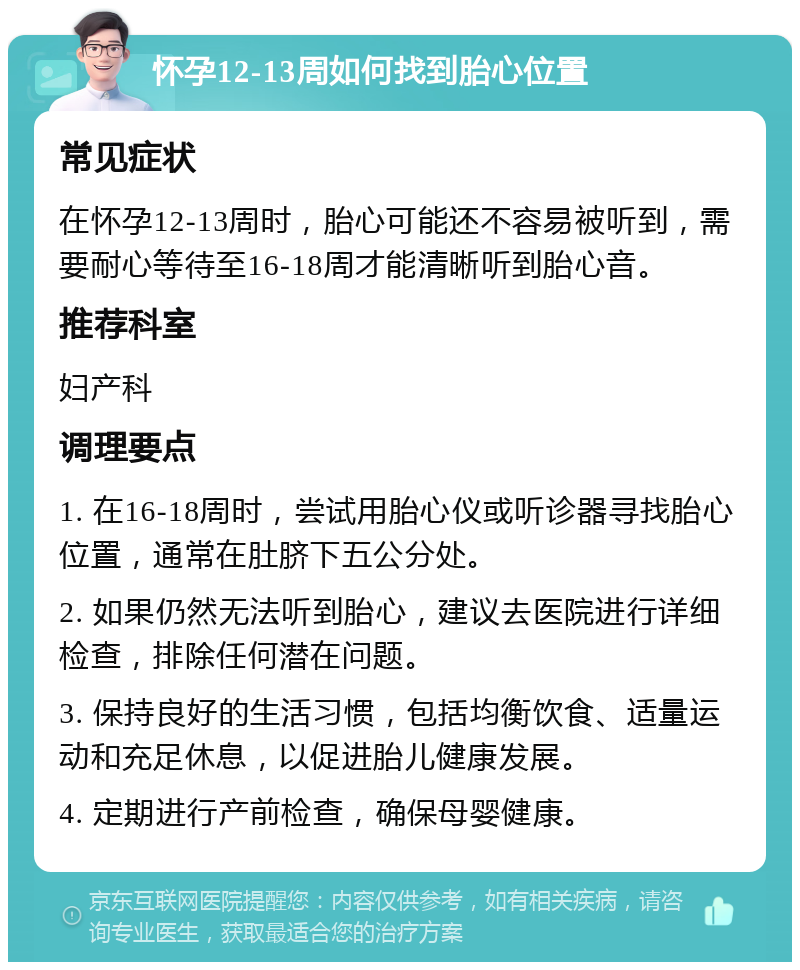 怀孕12-13周如何找到胎心位置 常见症状 在怀孕12-13周时，胎心可能还不容易被听到，需要耐心等待至16-18周才能清晰听到胎心音。 推荐科室 妇产科 调理要点 1. 在16-18周时，尝试用胎心仪或听诊器寻找胎心位置，通常在肚脐下五公分处。 2. 如果仍然无法听到胎心，建议去医院进行详细检查，排除任何潜在问题。 3. 保持良好的生活习惯，包括均衡饮食、适量运动和充足休息，以促进胎儿健康发展。 4. 定期进行产前检查，确保母婴健康。