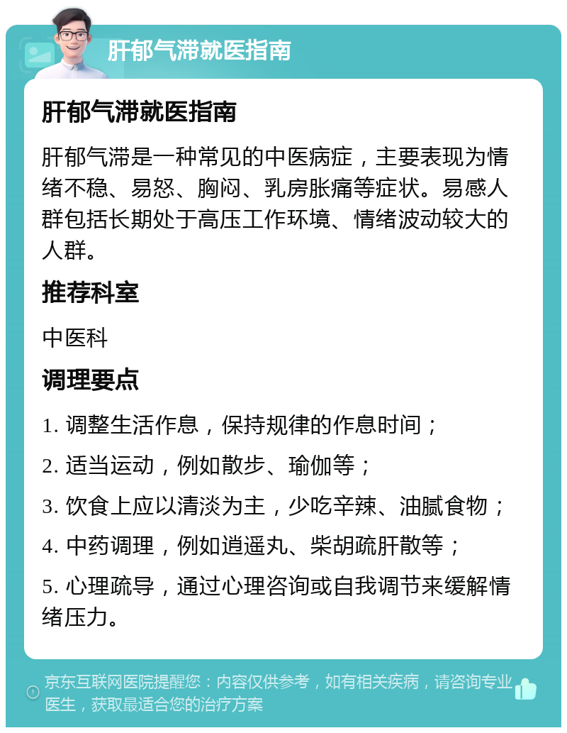 肝郁气滞就医指南 肝郁气滞就医指南 肝郁气滞是一种常见的中医病症，主要表现为情绪不稳、易怒、胸闷、乳房胀痛等症状。易感人群包括长期处于高压工作环境、情绪波动较大的人群。 推荐科室 中医科 调理要点 1. 调整生活作息，保持规律的作息时间； 2. 适当运动，例如散步、瑜伽等； 3. 饮食上应以清淡为主，少吃辛辣、油腻食物； 4. 中药调理，例如逍遥丸、柴胡疏肝散等； 5. 心理疏导，通过心理咨询或自我调节来缓解情绪压力。